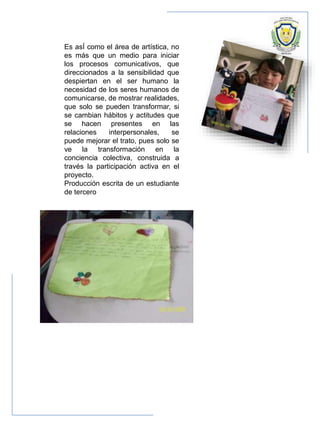 Es asÍ como el área de artística, no
es más que un medio para iniciar
los procesos comunicativos, que
direccionados a la sensibilidad que
despiertan en el ser humano la
necesidad de los seres humanos de
comunicarse, de mostrar realidades,
que solo se pueden transformar, si
se cambian hábitos y actitudes que
se hacen presentes en las
relaciones interpersonales, se
puede mejorar el trato, pues solo se
ve la transformación en la
conciencia colectiva, construida a
través la participación activa en el
proyecto.
Producción escrita de un estudiante
de tercero
 