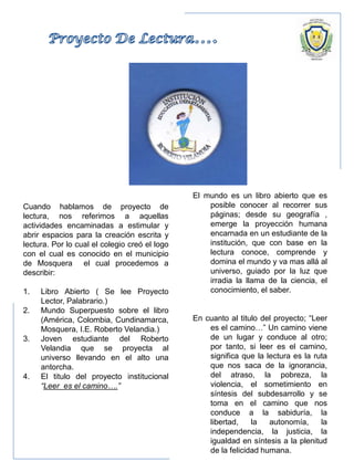 Cuando hablamos de proyecto de
lectura, nos referimos a aquellas
actividades encaminadas a estimular y
abrir espacios para la creación escrita y
lectura. Por lo cual el colegio creó el logo
con el cual es conocido en el municipio
de Mosquera el cual procedemos a
describir:
1. Libro Abierto ( Se lee Proyecto
Lector, Palabrario.)
2. Mundo Superpuesto sobre el libro
(América, Colombia, Cundinamarca,
Mosquera, I.E. Roberto Velandia.)
3. Joven estudiante del Roberto
Velandia que se proyecta al
universo llevando en el alto una
antorcha.
4. El titulo del proyecto institucional
“Leer es el camino….”
El mundo es un libro abierto que es
posible conocer al recorrer sus
páginas; desde su geografía ,
emerge la proyección humana
encarnada en un estudiante de la
institución, que con base en la
lectura conoce, comprende y
domina el mundo y va mas allá al
universo, guiado por la luz que
irradia la llama de la ciencia, el
conocimiento, el saber.
En cuanto al titulo del proyecto; “Leer
es el camino…” Un camino viene
de un lugar y conduce al otro;
por tanto, si leer es el camino,
significa que la lectura es la ruta
que nos saca de la ignorancia,
del atraso, la pobreza, la
violencia, el sometimiento en
síntesis del subdesarrollo y se
toma en el camino que nos
conduce a la sabiduría, la
libertad, la autonomía, la
independencia, la justicia, la
igualdad en síntesis a la plenitud
de la felicidad humana.
 