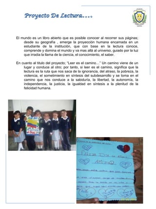 El mundo es un libro abierto que es posible conocer al recorrer sus páginas;
desde su geografía , emerge la proyección humana encarnada en un
estudiante de la institución, que con base en la lectura conoce,
comprende y domina el mundo y va mas allá al universo, guiado por la luz
que irradia la llama de la ciencia, el conocimiento, el saber.
En cuanto al titulo del proyecto; “Leer es el camino…” Un camino viene de un
lugar y conduce al otro; por tanto, si leer es el camino, significa que la
lectura es la ruta que nos saca de la ignorancia, del atraso, la pobreza, la
violencia, el sometimiento en síntesis del subdesarrollo y se toma en el
camino que nos conduce a la sabiduría, la libertad, la autonomía, la
independencia, la justicia, la igualdad en síntesis a la plenitud de la
felicidad humana.
 