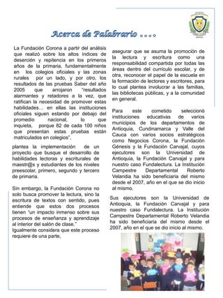 La Fundación Corona a partir del análisis
que realizó sobre los altos índices de
deserción y repitencia en los primeros
años de la primaria, fundamentalmente
en los colegios oficiales y las zonas
rurales por un lado, y por otro, los
resultados de las pruebas Saber del año
2005 que arrojaron “resultados
alarmantes y retadores a la vez, que
ratifican la necesidad de promover estas
habilidades… en ellas las instituciones
oficiales siguen estando por debajo del
promedio nacional, lo que
inquieta, porque 82 de cada 100 niños
que presentan estas pruebas están
matriculados en colegios”,
plantea la implementación de un
proyecto que busque el desarrollo de
habilidades lectoras y escriturales de
maestr@s y estudiantes de los niveles
preescolar, primero, segundo y tercero
de primaria.
Sin embargo, la Fundación Corona no
solo busca promover la lectura, sino la
escritura de textos con sentido, pues
entiende que estos dos procesos
tienen “un impacto inmenso sobre sus
procesos de enseñanza y aprendizaje
al interior del salón de clase.”
Igualmente considera que este proceso
requiere de una parte,
asegurar que se asuma la promoción de
la lectura y escritura como una
responsabilidad compartida por todas las
áreas dentro del currículo escolar, y de
otra, reconocer el papel de la escuela en
la formación de lectores y escritores, para
lo cual plantea involucrar a las familias,
las bibliotecas públicas, y a la comunidad
en general.
Para este cometido seleccionó
instituciones educativas de varios
municipios de los departamentos de
Antioquia, Cundinamarca y Valle del
Cauca con varios socios estratégicos
como Negocios Corona, la Fundación
Génesis y la Fundación Carvajal, cuyos
ejecutores son la Universidad de
Antioquia, la Fundación Carvajal y para
nuestro caso Fundalectura. La Institución
Campestre Departamental Roberto
Velandia ha sido beneficiaria del mismo
desde el 2007, año en el que se dio inicio
al mismo.
Sus ejecutores son la Universidad de
Antioquia, la Fundación Carvajal y para
nuestro caso Fundalectura. La Institución
Campestre Departamental Roberto Velandia
ha sido beneficiaria del mismo desde el
2007, año en el que se dio inicio al mismo.
 