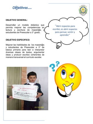 OBJETIVO GENERAL:
Desarrollar un modelo didáctico que
permita mejorar las competencias en
lectura y escritura de maestr@s y
estudiantes de Preescolar a 3° grado.
OBJETIVO ESPECIFICO:
Mejorar las habilidades de los maestr@s
y estudiantes de Preescolar a 3° de
básica primaria para leer e interpretar
diversas clases de textos, argumentar
ideas y producir escritos coherentes de
manera transversal al currículo escolar.
“Abrir espacios para
escribir, es abrir espacios
para pensar, sentir y
aprender”
 