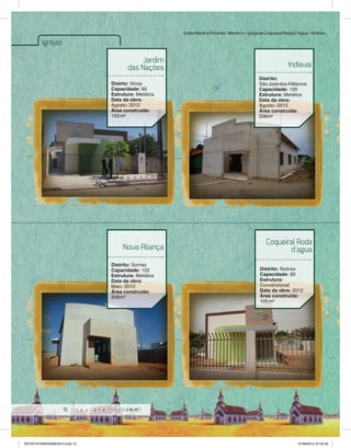 10 
Igrejas 
Jardim 
das Nações 
Distrto: Sinop 
Capacidade: 90 
Estrutura: Metálica 
Data da obra: 
Agosto - 2012 
Área construída: 
150 m² 
Valter Martins Pimenta - Membro – Igreja de Coqueiral Roda D’Agua – Nobres 
Indiavaí 
Distrito: 
São José dos 4 Marcos 
Capacidade: 120 
Estrutura: Metálica 
Data da obra: 
Agosto - 2012 
Área construída: 
206m² 
Nova Aliança 
Distrito: Sorriso 
Capacidade: 120 
Estrutura: Metálica 
Data da obra: 
Maio - 2012 
Área construída: 
206m² 
Coqueiral Roda 
d’agua 
Distrito: Nobres 
Capacidade: 90 
Estrutura: 
Convencional 
Data da obra: 2012 
Área construída: 
105 m² 
REVISTA PANORAMA 2014.indd 10 07/08/2014 07:33:49 
 