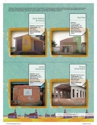“Graças a Deus agora temos uma igreja bonita e acolhedora. Percebemos que todos os membros estiveram comprometidos para 
que nossa igreja pudesse oferecer aos novos amigos um ambiente agradável e confortável. As minhas expectativas são as me-lhores 
Real Park 
Universitário 
11 
Santo Antônio 
da Fartura 
Distrito: Campo Verde 
Capacidade: 100 
Estrutura: 
Convencional 
Área construída: 
187m² 
Distrito: 
Parque Cuiabá 
Capacidade: 120 
Estrutura: Metálica 
Data da obra: 
Novembro - 2011 
Área construída: 
206m² 
Jardim 
Passaredo 
Distrito: Tijucal 
Capacidade: 120 
Estrutura: Metálica 
Data da obra: 
Fevereiro - 2013 
Área construída: 
206m² 
Parque 
Distrito: Monte Libano 
Capacidade: 120 
Estrutura: Metálica 
Data da obra: 
Junho - 2012 
Área construída: 
125 m² 
para a nossa igreja, pois temos muitas pessoas interessadas em estudos bíblicos”. 
Nobres 
REVISTA PANORAMA 2014.indd 11 07/08/2014 07:34:05 
 