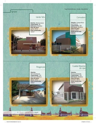12 
Igrejas 
Verde Teto 
Distrito: Monte Libano 
Capacidade: 90 
Estrutura: Metálica 
Data da obra: 
Junho - 2012 
Área construída: 
125 m² 
Tiago Faria de Moraes – Ancião – Marcelândia 
Comodoro 
Distrito: Campo Novo 
dos Parecis 
Capacidade: 120 
Estrutura: Metálica 
Data da obra: 
Março - 2012 
Área construída: 
340 m² 
Aragarças 
Distrito: 
Barra do Garças 
Capacidade: 120 
Estrutura: Metálica 
Data da obra: 
Março - 2012 
Área construída: 
206m² 
Cuiabá Ribeirão 
do Lipa 
Distrito: 
Bosque da Saúde 
Capacidade: 120 
Estrutura: Metálica 
Data da obra: 
Outubro - 2012 
Área construída: 
206 m² 
REVISTA PANORAMA 2014.indd 12 07/08/2014 07:34:23 
 