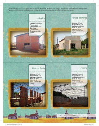 “Com certeza a nossa nova igreja está ainda mais abençoada. Tivemos mais amigos interessados em conhecer os princípios da 
igreja adventista e o número de pessoas entregando a vida á Jesus através do batismo também aumentou.” 
Paraíso do Manso 
13 
Jucimeira 
Distrito: Central de 
Rondonópolis 
Capacidade: 100 
Estrutura: 
Convencional 
Área construída: 
180m² 
Distrito: CPA II 
Capacidade: 120 
Estrutura: Metálica 
Data da obra: 
Outubro - 2012 
Área construída: 
206 m² 
Altos da Glória 
Distrito: CPA III 
Capacidade: 120 
Estrutura: Metálica 
Data da obra: 
Abril - 2012 
Área construída: 
125m² 
Poconé 
Distrito: Poconé 
Capacidade: 120 
Estrutura: Metálica 
Data da obra: 
Março - 2013 
Área construída: 
206 m² 
REVISTA PANORAMA 2014.indd 13 07/08/2014 07:34:38 
 