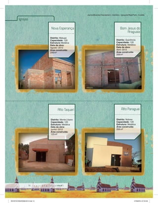 14 
Igrejas 
Nova Esperança 
Distrito: Matupá 
Capacidade: 120 
Estrutura: Metálica 
Data da obra: 
Agosto - 2012 
Área construída: 
206 m² 
Jacira Miranda Chanderlem – membro – Igreja do Real Park – Cuiabá 
Bom Jesus do 
Araguaia 
Distrito: Querência 
Capacidade: 120 
Estrutura: Metálica 
Data da obra: 
Abril - 2012 
Área construída: 
206 m² 
Alto Taquari 
Distrito: Monte Líbano 
Capacidade: 120 
Estrutura: Metálica 
Data da obra: 
Junho - 2012 
Área construída: 
125 m² 
Alto Paraguai 
Distrito: Nobres 
Capacidade: 120 
Estrutura: Metálica 
Área construída: 
206 m² 
REVISTA PANORAMA 2014.indd 14 07/08/2014 07:34:56 
 