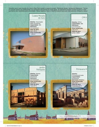 “Acredito que a maior benção foi o bairro Real Park receber a igreja do projeto “Plantando Igrejas, Semeando Esperança”. Temos 
um grande número de adolescentes que participam ativamente em nossa igreja. Já realizamos projetos sociais no bairro e sinto 
que somos bem recebidos pela comunidade. Nosso objetivo é fazer o máximo possível para que mais pessoas onheçam a Jesus”. 
Primavera III 
15 
Cuiabá Morada 
do Ouro 
Distrito: Associação 
Mato-Grossense 
Capacidade: 500 
Estrutura: 
Convencional 
Data da obra: 
Abril - 2013 
Área construída: 
1.000 m² 
Jardim 
Petrópolis 
Distrito: Nobres 
Capacidade: 
64 pessoas 
Estrutura: 
Convencional 
Área construída: 
102,59m² 
Data da obra: 
maio-2014 
CPA II 
Distrito: CPA II 
Capacidade: 489 
Estrutura: 
Convencional 
Área construída: 
793,51m² 
Data da obra: 
junho – 2009 
Distrito: 
Primavera do Leste 
Capacidade: 
84 pessoas 
Estrutura: Metálica 
Área construída: 
265,16m² 
Data da obra: 
novembro-2013 
REVISTA PANORAMA 2014.indd 15 07/08/2014 07:35:11 
 