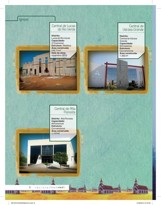 16 
Igrejas 
Central de Lucas 
do Rio Verde 
Distrito: 
Lucas do Rio Verde 
Capacidade: 
312 pessoas 
Estrutura: Metálica 
Área construída: 
742,71m² 
Data da obra: 
novembro-2013 
Central de Alta 
Floresta 
Distrito: Alta Floresta 
Capacidade: 
600 pessoas 
Estrutura: 
Convencional 
Área construída: 
1.147m² 
Central de 
Várzea Grande 
Distrito: 
Central de Várzea 
Grande 
Capacidade: 
650 pessoas 
Estrutura: 
Convencional 
Área construída: 
1.360 m² 
REVISTA PANORAMA 2014.indd 16 07/08/2014 07:35:25 
 