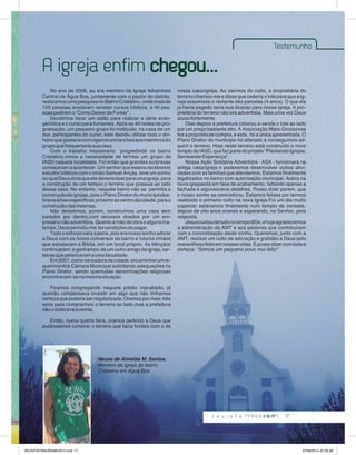 Testemunho 
17 
A igreja enfim chegou... 
No ano de 2006, eu era membro da Igreja Adventista 
Central de Água Boa, juntamente com o pastor do distrito, 
realizamos uma pesquisa no Bairro Cristalino, onde mais de 
100 pessoas aceitaram receber cursos bíblicos, e 40 pes-soas 
pediram o “Como Deixar de Fumar”. 
Decidimos locar um salão para realizar a série evan-gelística 
e o curso para fumantes. Após as 40 noites de pro-gramação, 
um pequeno grupo foi instituído na casa de um 
dos participantes do curso; este decidiu utilizar todo o din-heiro 
que gastaria com cigarros em lanches aos membros do 
grupo que frequentaria sua casa. 
Com o trabalho missionário progredindo no bairro 
Cristalino,vimos a necessidade de termos um grupo da 
IASD naquela localidade. Foi então que grandes surpresas 
começaram a acontecer. Um senhor que estava recebendo 
estudos bíblicos com o irmão Samuel Ançay, teve um sonho 
no qual Deus dizia que ele deveria doar para uma igreja, para 
a construção de um templo,o terreno que possuia ao lado 
desua casa. No entanto, naquele bairro não se permitia a 
construçãode igrejas, pois o Plano Diretor do municípiodes-tinava 
áreas especificas,próximo ao centro da cidade, para a 
construção das mesmas. 
Não desistimos, porem, construímos uma casa sem 
paredes por dentro,com recursos doados por um em-presário 
não adventista. Quanto à mão de obra e alguns ma-teriais, 
Deus permitiu-me ter condições de pagar. 
Todo o esforço valia a pena, pois era nosso sonho adorar 
a Deus com os novos conversos do bairro e futuros irmãos 
que estudavam a Bíblia, em um local próprio. As bênçãos 
continuaram, e ganhamos de um outro amigo da igreja, car-teiras 
que petenceram a uma faculdade. 
Em 2007, como vereadora da cidade, encaminhei um re-querimentoà 
Câmara Municipal solicitando adequações no 
Plano Diretor, sendo quemuitas denominações religiosas 
encontravam-se na mesma situação. 
Ficamos congregando naquele prédio inacabado, já 
quenão compensava investir em algo que não tínhamos 
certeza que poderia ser regularizado. Oramos por mais três 
anos para comprarmos o terreno ao lado,mas a prefeitura 
não o colocava a venda. 
Então, numa quarta feira, oramos pedindo a Deus que 
pudessemos comprar o terreno que fazia fundos com o da 
nossa casa/igreja. Ao sairmos do culto, a proprietária do 
terreno chamou-me e disse que cederia o lote para que a ig-reja 
assumisse o restante das parcelas (4 anos). O que ela 
ja havia pagado seria sua doacao para nossa igreja. A pro-prietária 
do terreno não era adventista. Mais uma vez Deus 
atuou fortemente. 
Dias depois a prefeitura colocou a venda o lote ao lado 
por um preço bastante alto. A Associação Mato-Grossense 
fez a proposta de compra, e esta, foi a única apresentada. O 
Plano Diretor do município foi alterado e conseguimos ad-quirir 
o terreno. Hoje neste terreno está construído o novo 
templo da IASD, que faz parte do projeto “Plantando Igrejas, 
Semeando Esperança”. 
Nossa Ação Solidária Adventista - ASA - funcionará na 
antiga casa/igreja e poderemos desenvolver outras ativi-dades 
com as famílias que atendemos. Estamos finalmente 
legalizados no bairro com autorização municipal. Aobra na 
nova igrejaestá em fase de acabamento, faltando apenas a 
fachada e algunsoutros detalhes. Posso dizer porem, que 
o nosso sonho se concretizou. Estamos felizes por termos 
realizado o primeiro culto na nova Igreja.Foi um dia muito 
especial; estávamos finalmente num templo de verdade, 
depois de oito anos orando e esperando, no Senhor, pela 
resposta. 
Jesus cuidou de tudo no tempo dEle, e hoje agradecemos 
a administração da AMT e aos pastores que contribuíram 
com a concretização deste sonho. Queremos, junto com a 
AMT, realizar um culto de adoração e gratidão a Deus pelo 
maravilhoso feito em nossas vidas. E posso dizer com toda a 
certeza: “Somos um pequeno povo mui feliz!” 
Neusa de Almeida M. Santos, 
Membro da Igreja do bairro 
Cristalino em Água Boa. 
REVISTA PANORAMA 2014.indd 17 07/08/2014 07:35:28 
 