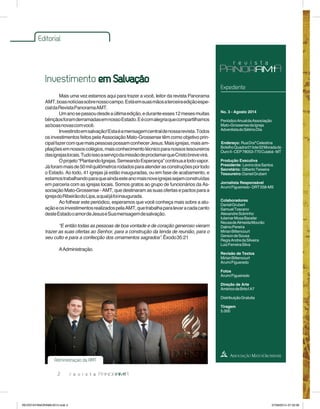 Editorial 
Investimento em Salvação 
2 
Expediente 
No. 3 - Agosto 2014 
Periódico Anual da Associação 
Mato-Grossense da Igreja 
Adventista do Sétimo Dia 
Endereço: Rua Draª Celestina 
Botelho Quadra 01 lote 02 Morada do 
Ouro II - CEP 78053-770 Cuiabá - MT 
Produção Executiva 
Presidente: Levino dos Santos 
Secretário: Gilberto Teixeira 
Tesoureiro: Daniel Grubert 
Jornalista Responsável 
Arumí Figueiredo - DRT 558-MS 
Colaboradores 
Daniel Grubert 
Samuel Toscano 
Alexandre Sobrinho 
Iutamar Mosa Bacelar 
Neusa de Almeida Mourão 
Dalmo Pereira 
Mirian Bittencourt 
Gerson de Sousa 
Regis Andre da Silveira 
Luiz Ferreira Silva 
Revisão de Textos 
Mirian Bittencourt 
Arumí Figueredo 
Fotos 
Arumí Figueiredo 
Direção de Arte 
Américo de Brito | A7 
Distribuição Gratuita 
Tiragem 
5.000 
Mais uma vez estamos aqui para trazer a você, leitor da revista Panorama 
AMT, boas notícias sobre nosso campo. Está em suas mãos a terceira edição espe-cial 
da Revista Panorama AMT. 
Um ano se passou desde a última edição, e durante esses 12 meses muitas 
bênçãos foram derramadas em nosso Estado. E é com alegria que compartilhamos 
as boas novas com você. 
Investindo em salvação! Esta é a mensagem central de nossa revista. Todos 
os investimentos feitos pela Associação Mato-Grossense têm como objetivo prin-cipal 
fazer com que mais pessoas possam conhecer Jesus. Mais igrejas, mais am-pliações 
em nossos colégios, mais conhecimento técnico para nossos tesoureiros 
das igrejas locais. Tudo isso a serviço da missão de proclamar que Cristo breve virá. 
O projeto “Plantando Igrejas, Semeando Esperança” continua a todo vapor. 
Já foram mais de 50 mil quilômetros rodados para atender as construções por todo 
o Estado. Ao todo, 41 igrejas já estão inauguradas, ou em fase de acabamento, e 
estamos trabalhando para que ainda este ano mais nove igrejas sejam construídas 
em parceria com as igrejas locais. Somos gratos ao grupo de funcionários da As-sociação 
Mato-Grossense - AMT, que destinaram as suas ofertas e pactos para a 
igreja do Ribeirão do Lipa, a qual já foi inaugurada. 
Ao folhear este periódico, esperamos que você conheça mais sobre a atu-ação 
e os investimentos realizados pela AMT, que trabalha para levar a cada canto 
deste Estado o amor de Jesus e Sua mensagem de salvação. 
“E então todas as pessoas de boa vontade e de coração generoso vieram 
trazer as suas ofertas ao Senhor, para a construção da tenda de reunião, para o 
seu culto e para a confecção dos ornamentos sagrados”. Êxodo 35:21 
A Administração. 
Administração da AMT 
REVISTA PANORAMA 2014.indd 2 07/08/2014 07:32:06 
 