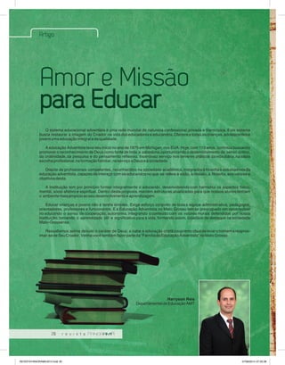 Artigo 
Amor e Missão 
para Educar 
O sistema educacional adventista é uma rede mundial de natureza confessional, privada e filantrópica. Este sistema 
busca restaurar a imagem do Criador na vida dos educadores e educandos. Oferece a todas as crianças, adolescentes e 
jovens uma educação integral e de qualidade. 
A educação Adventista teve seu início no ano de 1875 em Michigan, nos EUA. Hoje, com 119 anos, contínua buscando 
promover o reconhecimento de Deus como fonte de toda a sabedoria,oportunizando o desenvolvimento do senso crítico, 
da criatividade, da pesquisa e do pensamento reflexivo. Incentivao serviço nos deveres práticos da vida diária, na sábia 
escolha profissional, na formação familiar, no serviço a Deus e à sociedade. 
Dispõe de profissionais competentes, reconhecidos na sociedade acadêmica, integrados à filosofia e aos objetivos da 
educação adventista, capazes de interagir com os educandos no que se refere à visão, à missão, à filosofia, aos valores e 
objetivos desta. 
A Instituição tem por princípio formar integralmente o educando, desenvolvendo com harmonia os aspectos físico, 
mental, sócio afetivo e espiritual. Dentro desta proposta, mantém estruturas atualizadas para que nossos alunos tenham 
o ambiente mais propício ao seu desenvolvimento e aprendizagem. 
Educar crianças e jovens não é tarefa simples. Exige esforço conjunto de toda a equipe administrativa, pedagogos, 
orientadores, professores e funcionários. E a Educação Adventista no Mato Grosso tem se preocupado em desenvolver 
no educando o senso de cooperação, autonomia, integrando o conteúdo com os valores morais defendidos por nossa 
instituição, tornando o aprendizado útil e significativo para a vida, formando assim, cidadãos de destaque na sociedade 
Mato-Grossense. 
Ressaltamos acima de tudo o caráter de Deus; e cabe a educação cristã o supremo ideal de levar o homem a reaprox-imar- 
se de Seu Criador. Venha você também fazer parte da “Família da Educação Adventista” no Mato Grosso. 
20 
Harryson Reis 
Departamental de Educação AMT 
REVISTA PANORAMA 2014.indd 20 07/08/2014 07:35:38 
 