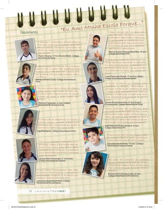 “Eu Amo MInha Escola Porque...” Depoimento 
22 
A biblioteca e o laboratório de informática in-fluenciam 
muito para solução de nossas dúvi-das, 
por estarem reformados e ampliados, en-contrei 
um espaço para melhor rendimento em 
meus estudos. 
A rede educacional adventista não se preocupa 
somente com a nossa vida acadêmica, mas 
também com a vida espiritual e sempre estão 
nos ajudando a ter um relacionamento melhor 
com DEUS. 
“Eu amo minha escola porque ela oferece o 
melhor ensino. Gosto muito dos meus ami-gos, 
da minha professora e aqui no período 
integral nós temos a “mini ruinha” para 
brincar”. 
A construção de laboratórios nos ajudou a 
entender melhor o conteúdo, podendo assim 
fazer pesquisas e experiências que ajudam a 
fixar mais a matéria em nossa mente. 
Com a nova biblioteca e laboratório de in-formática 
o acesso à informação para pes-quisas 
ficou muito mais fácil e rápido, 
comparado ao que era antes, a variedade de 
livros na biblioteca possibilitou uma ampla 
opção de pesquisas. 
A nova estrutura proporcionou bem estar 
aos alunos, dando conforto e melhoria na 
aprendizagem, tornando os momentos que 
passamos na escola realmente feliz. 
“Aqui o ensino não é só dentro da 
sala de aula. Aprendemos muitas 
lições para a vida também. Nós temos 
a oportunidade de conhecermosmais 
sobre a palavra de Deus todos os dias. 
Nossa sala de aula é um ambiente 
que favorece o aprendizado.” 
Marcos Aurélio Vieira da Silva Filho – 9° ano 
Colégio Adventista CPA 
“É muito bom estudarmos numa escola que 
oferece segurança e conforto, as melhorias 
nos proporcionaram isto. A aparência ex-terna 
mais moderna, fez com que o prédio 
fosse admirado por todos que passam em 
frente.” 
Lucas Pereira de Oliveira - 3° ano Ens. Médio - 
Colégio Adventista de Rondonópolis 
A escola se tornou um ambiente mais 
agradável e espaçoso, estimulando a 
qualquer um de nós em querermos vir para 
o colégio e ficar mais tempo neste ambiente 
gostoso e climatizado. “ultimamente, tenho 
mais vontade de ficar na escola, do que em 
casa”. 
Ariane Gonçalves Imolas - 9° Ano /Ensino 
Fundamental - Colégio Adventista de Sinop 
“Nossos professores são qualificados, temos 
um ensino de muita excelência. Aqui o ambi-ente 
escolar é muito melhor, pois possuímos a 
chance de todos os dias conhecermos mais a 
Deus e isso com certeza fará diferença na min-ha 
formação, tanto acadêmica como pessoal”. 
João Pedro de Oliveira Santana - 6° ano - 
Colégio Adventista CPA 
“O que eu mais gosto do meu colégio é o pátio. 
Ali nós temos bastante espaço para brincar, 
eu trouxe até meu patinete para o colégio”. 
Enzo Giovane Azevedo – 4° ano – Colégio 
Adventista de Várzea Grande 
“Eu gosto dos momentos de meditação, 
porque eu aprendo várias histórias da bíblia. 
A história de Moises é a que eu mais gosto 
e as aulas de educação física são muito di-vertidas”. 
Brenda Vitoria Silva da Cunha - 3° ano 
Colégio Adventista Centro América 
Thierry Teixeira - 3° Ano /Ensino Médio - Colégio 
Adventista de Sinop 
Matheus Oliveira Costa - Colégio Adventista do 
Porto 
Mariana Figueiredo - 4° ano- Colégio 
Adventista de Várzea Grande 
Lígia Rodrigues - Colégio Adventista do Porto 
Larissa Vieira Fernandes - 2° Ano médio 
Colégio Adventista de Cáceres 
Letícia Arruda do Nascimento - Colégio 
Adventista de Rondonópolis 
REVISTA PANORAMA 2014.indd 22 07/08/2014 07:35:45 
 