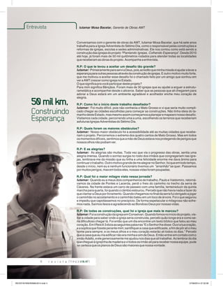 Entrevista Iutamar Mosa Bacelar, Gerente de Obras AMT 
4 
Conversamos com o gerente de obras da AMT, Iutamar Mosa Bacelar, que há sete anos 
trabalha para a Igreja Adventista do Sétimo Dia, como o responsável pelas construções e 
reformas de igrejas, escolas e sedes administrativas. Ele nos contou como está sendo a 
construção das igrejas do projeto “Plantando Igrejas, Colhendo Esperança”. Desde 2010 
até hoje, já foram mais de 50 mil quilômetros rodados para atender todas as localidades 
que receberam as obras do projeto. Acompanhe a entrevista. 
R.P: O que te levou a aceitar um desafio tão grande? 
Iutamar: Primeiramente para servi a Deus, pois,acredito que minha missão é ajudar a levar a 
esperança para outras pessoas através da construção de igrejas. E outro motivo muito forte, 
que me motivou a aceitar esse desafio foi o chamado feito por um amigo que sonhou em 
ver a AMT crescer como igreja no Estado. 
O que significa pra você participar deste projeto? 
Para mim significa Bênçãos. Foram mais de 30 igrejas que eu ajudei a erguer a estrutu-rametálica 
e acompanhei desde o alicerce. Saber que as pessoas que ali chegarem para 
adorar a Deus estará em um ambiente agradável e acolhedor enche meu coração de 
alegria. 
R.P: Como foi o início deste trabalho desafiador? 
Iutamar: Foi muito difícil, pois não conhecia o Mato Grosso e vi que seria muito compli-cado 
chegar as cidades escolhidas para começar as construções. Não tinha ideia do ta-manho 
deste Estado, mas mesmo assim começamos a planejar e mapearo nosso desafio. 
Visitamos cada cidade, percorrendo uma a uma, escolhendo os terrenos que receberiam 
asfuturas Igrejas Adventistas do Sétimo Dia. 
R.P: Quais foram os maiores obstáculos? 
Iutamar: Nosso maior obstáculo foi a acessibilidade até as muitas cidades que recebe-riam 
o projeto. Percorremos o extremo dos quatro cantos de Mato Grosso. Mas em todos 
os momentos difíceis, sentimos que a mão de Deus estava nos protegendo de perigos que 
nossos olhos não podiam ver. 
R.P: E as alegrias? 
Iutamar: As alegrias são muitas. Toda vez que via o progresso das obras, sentia uma 
alegria imensa. Quando o sorriso surgia no rosto dos irmãos que congregariam nas igre-jas, 
lembrava-me da missão que eu tinha e uma felicidade enorme me dava ânimo para 
continuar o trabalho. Outro motivo grande de me alegrar no Senhor, foi que em todo tempo, 
desde o início, nem eu e nenhum funcionário tivemos um “arranhão” se quer. Passamos 
por muitos perigos, mas em todos eles, nossas vidas foram poupadas. 
R.P: Qual foi o maior milagre visto nessa jornada? 
Iutamar: Quando eu e meus dois companheiros de trabalho, Paulo e Valdomiro, retorná-vamos 
da cidade de Pontes e Lacerda, perdi o freio do caminho no trecho da serra de 
Cáceres. Na frente estava um carro de passeio com uma família, tenteireduzir da quinta 
marcha para quarta, foi quando o câmbio estourou. Percebi que não havia nada a fazer do 
que clamar a Deus por livramento. Quando chegamos no final da serra fui obrigado a jogar 
o caminhão no acostamento e o caminhão bateu em um toco de árvore. Foi o que segurou 
e impediu que capotássemos no precipício. De forma espetacular e milagrosa não sofre-mos 
nada. Saímos ilesos e agradecendo ao Bondoso Deus por nossas vidas. 
R.P: De todas as construções, qual foi a igreja que mais te mar cou? 
Iutamar: Foi a construção da igreja em Conselvan. Quando fomos no início do projeto, vis-itar 
a cidade para saber onde a igreja seria construída, percebi quão longe era e como se-ria 
dificultoso chegar lá. Foi então que um dia encontrei um texto bíblico que falou ao meu 
coração. Em I Reis 9:3 dizia as seguintes palavras “E o Senhor lhe disse: Ouvi a tua oração, 
e a súplica que fizeste perante mim; santifiquei a casa que edificaste, a fim de pôr ali o meu 
nome para sempre; e os meus olhos e o meu coração estarão ali todos os dias.” Percebi 
que a casa que eu iria edificar não era minha e sim de Deus. Então entrei em contato com o 
irmão Adalto, e ele generosamente me ajudou nos dias que ali trabalhei. Ao lembrar do dia 
que cheguei à igrejinha de madeira e vi todos os irmão ali para receber nossa equipe, pude 
ter certeza que os planos de Deus são maiores que nossa vontade. 
50 mil km, 
Construindo 
Esperança 
REVISTA PANORAMA 2014.indd 4 07/08/2014 07:32:09 
 