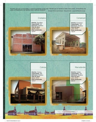 “Acredito que com a nova igreja, a nossa fé aumentou ainda mais. Percebi que os membros estão mais unidos. A frequência nos 
cultos, principalmente nas quartas-feiras melhorou bastante”. Gonçalo Pinheiro de Andrade – Diácono Chefe – Igreja de Ribeirão do Lipa 
Conselvan 
Marcelândia 
7 
Cristalino 
Distrito: Água Boa 
Capacidade: 120 
Estrutura: Metálica 
Data da obra: 
Agosto - 2012 
Área construída: 
125 m² 
Colniza 
Distrito: Colniza 
Capacidade: 300 
Estrutura: Metálica 
Data da obra: 
Março - 2012 
Área construída: 
125 m² 
Distrito: Conselvan 
Capacidade: 120 
Estrutura: Metálica 
Data da obra: 
Julho - 2012 
Área construída: 
125 m² 
Distrito: Colider 
Capacidade: 120 
Estrutura: Metálica 
Data da obra: 
Julho - 2012 
Área construída: 
206 m² 
REVISTA PANORAMA 2014.indd 7 07/08/2014 07:32:56 
 