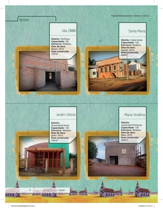8 
Igrejas 
Vila 2000 
Distrito: Confresa 
Capacidade: 120 
Estrutura: Metálica 
Data da obra: 
Março - 2012 
Área construída: 
125 m² 
Ricardo Barbosa Santos – membro - Colniza 
Santa Maria 
Distrito: Costa Verde 
Capacidade: 120 
Estrutura: Metálica 
Data da obra: 
Agosto - 2012 
Área construída: 
206m² 
Jardim Vitória 
Distrito: 
Guarantã do Norte 
Capacidade: 120 
Estrutura: Metálica 
Data da obra: 
Julho - 2012 
Área construída: 
144 m² 
Maria Vindilina 
Distrito: 
Jardim das Palmeiras 
Capacidade: 120 
Estrutura: Metálica 
Data da obra: 
Maio - 2012 
Área construída: 
206 m² 
REVISTA PANORAMA 2014.indd 8 07/08/2014 07:33:14 
 