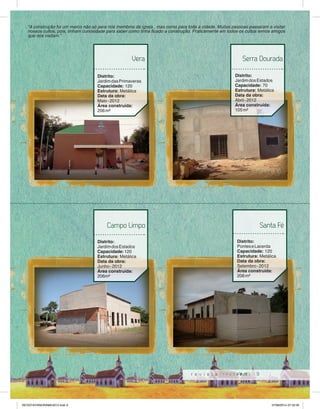 “A construção foi um marco não só para nós membros da igreja , mas como para toda a cidade. Muitas pessoas passaram a visitar 
nossos cultos, pois, tinham curiosidade para saber como tinha fi cado a construção. Praticamente em todos os cultos temos amigos 
que nos visitam.” 
Serra Dourada 
9 
Vera 
Distrito: 
Jardim das Primaveras 
Capacidade: 120 
Estrutura: Metálica 
Data da obra: 
Maio - 2012 
Área construída: 
206 m² 
Distrito: 
Jardim dos Estados 
Capacidade: 70 
Estrutura: Metálica 
Data da obra: 
Abril - 2012 
Área construída: 
105 m² 
Campo Limpo 
Distrito: 
Jardim dos Estados 
Capacidade: 120 
Estrutura: Metálica 
Data da obra: 
Junho - 2012 
Área construída: 
206m² 
Santa Fé 
Distrito: 
Pontes e Lacerda 
Capacidade: 120 
Estrutura: Metálica 
Data da obra: 
Setembro - 2012 
Área construída: 
206 m² 
REVISTA PANORAMA 2014.indd 9 07/08/2014 07:33:30 
 
