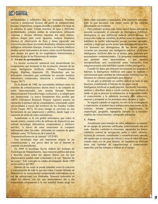 9
profundidades o calibrarlos una vez instalados. Permiten
realizar y monitorear lecturas del perfil de conductividad,
presión, temperatura, oxígeno disuelto y turbidez a lo largo de
la columna de agua. Toman muestras de agua a diferentes
profundidades, colocan sondas de temperatura, utilizando
ventosas y núcleos obtienen muestras del suelo marino,
utilizan dragas para cavar agujeros, realizan transectos
(técnica de observación de flora y fauna siguiendo una
trayectoria para hacer un estudio detallado), obtienen muestras
biológicas utilizando biocajas. Gracias a los brazos robóticos
pueden operar instrumentos de mano, como cierres herméticos
para atrapar los gases de los respiraderos hidrotermales y
burbujas de gas de las filtraciones de metano.
D. Un mar de oportunidades.
La tercera revolución industrial está desarrollando los
componentes que formarán la 4ta revolución, Internet de las
cosas, Inteligencia Artificial, robótica, Transformación
Digital, BigData, Impresión 3D, Blockchain son los
principales conceptos que cambiarán los actuales modelos
industriales, comerciales, educación y científicos. (Tech
Target, 2017)
En la década de 1960, las necesidades militares entre los
sistemas de comunicaciones dieron inicio a un conjunto de
redes interconectadas, este sistema llamado Internet
(Interconnected Networks) luego evolucionó y se adaptó para
uso institucional. La nueva herramienta hizo posible que
ARPA (Advanced Research Projects Agency) pusiera en
operación la primera red de computadores, conectando cuatro
universidades a través del territorio de los Estados Unidos
(Tech Target, 2017). En poco tiempo se convirtió en una
herramienta de uso empresarial y público, dando lugar a la
conexión de miles de redes informáticas.
Actualmente es la red global informática que cubre al
mundo entero, conecta miles de millones de dispositivos que
utilizan tecnología informática, computadores y teléfonos
móviles. A través de estas conexiones se comparte
información entre las redes utilizando un conjunto de guías
definido como “El Protocolo de Control de
Transmisión/Protocolo de Internet” (TCP/IP).
Esta tecnología trajo una importante mejora en las
comunicaciones y tras pocos años de uso el Internet se
expande sin precedentes.
En 2009 el tecnólogo Kevin Ashton del Instituto de
Tecnología de Massachusetts, hace mención pública del tema
y describe cómo todos los objetos físicos con los que
interactuamos pueden estar conectados a la red. “Internet de
las cosas”. Este concepto se estaba investigando desde 1999
en los centros del MIT.
Internet de las cosas se puede entender como la conexión
y comunicación de todo lo que nos rodea. Cuando billones de
dispositivos se interconectan compartiendo información en la
red las aplicaciones son ilimitadas. Sensores colocados en
todos los objetos con los que interactuamos día a día
transmitirán información a la red mundial donde luego los
datos serán asociados y analizados. Esto permitirá optimizar
todo lo que hacemos. Las tantas ramas de las ciencias
difuminarán sus fronteras.
Para entender un poco más cómo será el futuro cercano se
necesita comprender el concepto de Inteligencia Artificial.
Inteligencia es una definición todavía abierta porque no
conocemos todas las variables, se define como la capacidad o
habilidad de recibir información, pensar, razonar, aprender,
analizar y elegir qué acción tomar ante determinada situación.
Los humanos nos distinguimos de las demás especies
vivientes por presentar una inteligencia superior, el término
Inteligencia Artificial debe ser el mismo, pero generado por
procesadores computacionales. Un programa computacional
que presente estas características y que muestre
autoaprendizaje será considerado como inteligente. Una
máquina poseerá esta habilidad cuando exhiba inteligencia.
Cuando los datos que obtienen los sensores son cargados a
Internet, la Inteligencia Artificial será capaz de analizar y
correlacionar gran cantidad de información, habilidad que los
humanos no estamos capacitados para dominar.
Es así que se pretende un cambio radical en todo lo que
hacemos, combinando el Internet de las cosas con la
Inteligencia Artificial se podrá percibir, recolectar, transmitir,
analizar y distribuir datos a escala masiva, esto cambiará el
modo en que se procesa la información, la humanidad tendrá
el conocimiento y la sabiduría necesaria para sobrevivir,
mejorar y prosperar en los próximos años, décadas y siglos.
Se logrará expandir el negocio, no solo de la investigación
y exploración, se podrán hacer trabajos para otras ramas de las
ciencias, brindar mantenimiento e inspecciones, la
arqueología, geografía, topografía siempre va a necesitar
ampliar sus conocimientos, cartografía submarina.
E. Futuro.
Actualmente para manejar un robot submarino se requiere
de un equipo de personas calificadas, prácticamente una por
cada función, controlar la estructura, manipular los brazos
robóticos, control de navegación, audio y video, cámaras,
lecturas de sensores, coordinador y comunicaciones, además
del equipo que se encarga de colocar y sacar el robot del agua
cuando estos son de gran tamaño. Se requieren en distintas
áreas una variedad de capacitaciones y conocimiento
específico por los trabajos a realizar en el campo.
 