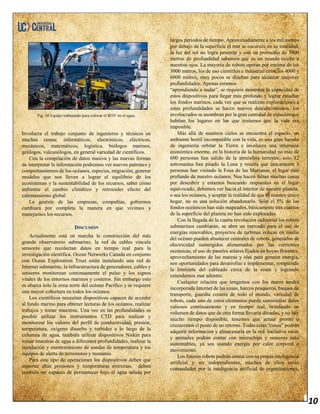 10
Fig. 10 Equipo trabajando para colocar el ROV en el agua.
Involucra el trabajo conjunto de ingenieros y técnicos en
muchas ramas: informáticos, electrónicos, eléctricos,
mecánicos, matemáticos, logística, biólogos marinos,
geólogos, vulcanólogos, en general variedad de científicos.
Con la compilación de datos masiva y las nuevas formas
de interpretar la información podremos ver nuevos patrones y
comportamientos de los océanos, especies, migración, generar
modelos que nos lleven a lograr el equilibrio de los
ecosistemas y la sustentabilidad de los recursos, saber cómo
enfrentar el cambio climático y retroceder efecto del
calentamiento global
La gestión de las empresas, compañías, gobiernos
cambiará por completa la manera en que vivimos y
manejamos los recursos.
DISCUSIÓN
Actualmente está en marcha la construcción del más
grande observatorio submarino, la red de cables vincula
sensores que recolectan datos en tiempo real para la
investigación científica. Ocean Networks Canada en conjunto
con Ocean Exploration Trust están instalando una red de
Internet submarino, la infraestructura de generadores, cables y
sensores monitorean continuamente el pulso y los signos
vitales de los entornos marinos y costeros. Sin embargo esto
es abarca solo la zona norte del océano Pacífico y se requiere
una mayor cobertura en todos los océanos.
Los científicos necesitan dispositivos capaces de acceder
al fondo marino para obtener lecturas de los océanos, realizar
trabajos y tomar muestras. Una vez en las profundidades es
posible utilizar los instrumentos CTD para realizar y
monitorear los valores del perfil de conductividad, presión,
temperatura, oxígeno disuelto y turbidez a lo largo de la
columna de agua, también utilizar dispositivos Niskin para
tomar muestras de agua a diferentes profundidades, realizar la
instalación y mantenimiento de sondas de temperatura y los
equipos de alerta de terremotos y tsunamis.
Para este tipo de operaciones los dispositivos deben que
soportar altas presiones y temperaturas extremas, deben
también ser capaces de permanecer bajo el agua salada por
largos periodos de tiempo. Aproximadamente a los mil metros
por debajo de la superficie el mar se oscurece en su totalidad,
la luz del sol no logra penetrar y con un promedio de 3900
metros de profundidad sabemos que es un mundo oculto a
nuestros ojos. La mayoría de robots operan por encima de los
3000 metros, los de uso científico e industrial entre los 4000 y
6000 metros, muy pocos se diseñan para alcanzar mayores
profundidades. Apenas estamos
“aprendiendo a nadar”, se requiere aumentar la capacidad de
estos dispositivos para llegar más profundo y lograr estudiar
los fondos marinos, cada vez que se realizan exploraciones a
estas profundidades se hacen nuevos descubrimientos, los
involucrados se asombran por la gran cantidad de especies que
habitan los lugares en los que creíamos que la vida era
imposible.
Más allá de nuestros cielos se encuentra el espacio, un
ambiente hostil incompatible con la vida, es una gran hazaña
de ingeniería orbitar la Tierra e involucra una inversión
económica enorme, en la historia de la humanidad no más de
600 personas han salido de la atmósfera terrestre, solo 12
astronautas han pisado la Luna y resulta que únicamente 3
personas han visitado la Fosa de las Marianas, el lugar más
profundo de nuestro océanos. Nos hacen faltan muchas cosas
por descubrir y estamos buscando respuestas en el lugar
equivocado, debemos ver hacia el interior de nuestro planeta,
o sea los océanos, y aceptar la realidad de que es nuestro único
hogar, no es una solución abandonarlo. Sólo el 5% de los
fondos oceánicos han sido mapeados, básicamente tres cuartos
de la superficie del planeta no han sido exploradas.
Con la llegada de la cuarta revolución industrial los robots
submarinos cambiarán, se abre un mercado para el uso de
energías renovables, proyectos de turbinas eólicas en medio
del océano pueden abastecer centrales de robots, generados de
electricidad sumergidos alimentados por las corrientes
oceánicas, el uso de paneles solares fijados en boyas flotantes,
aprovechamiento de las mareas y olas para generar energía,
son oportunidades para desarrollar e implementar, rompiendo
la limitante del cableado cerca de la costa y logrando
extendernos mar adentro.
Cualquier relación que tengamos con los mares tendrá
incorporada Internet de las cosas, barcos pesqueros, buques de
transporte, guardia costera de todo el mundo, variedad de
robots, cada uno de estos elementos puede suministrar datos
valiosos continuamente y en tiempo real, brindando un
volumen de datos que de otra forma llevaría décadas, y no hay
mucho tiempo disponible, tenemos que actuar pronto o
cruzaremos el punto de no retorno. Todas estas “cosas” podrán
adquirir información y almacenarla en la red. Inclusive rocas
y animales podrán contar con microchips y sensores auto
sustentables, ya sea usando energía por calor corporal o
movimiento.
Los futuros robots podrán contar con su propia inteligencia
artificial y ser independientes, muchos de ellos serán
comandados por la inteligencia artificial de organizaciones,
 