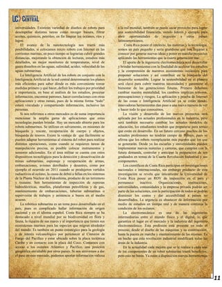 11
universidades. Existirán variedad de diseños de robots para
desempeñar distintas tareas como recoger basura, filtrar
aceites, químicos, petróleo, en fin limpiar los océanos, ríos y
lagos.
El avance de la nanotecnología nos traerá más
posibilidades, si colocamos micro robots con Internet en las
corrientes marinas, en poco tiempo se lograrían cubrir grandes
distancias, mejorando la obtención de lecturas, estudios más
detallados, un mejor monitoreo de temperaturas, nivel de
gases disueltos en las aguas, salinidad, acidez, velocidad de las
aguas submarinas.
La Inteligencia Artificial de los robots en conjunto con la
Inteligencia Artificial de la red central determinarán los planes
más eficientes para saber dónde es más conveniente tomar
medidas primero y qué hacer, definir los trabajos por prioridad
e importancia, en base al análisis de los estudios, procesar
información, encontrar patrones, hacer correlaciones con otras
aplicaciones y otras ramas, pues de la misma forma “todo”
estará vinculado y compartiendo información, inclusive las
personas.
Si nos referimos a otros mercados es de suma importancia
mencionar la amplia gama de aplicaciones que estas
tecnologías pueden brindar. Hay un mercado abierto para los
robots submarinos. Se utilizan en salvamento, en misiones de
búsqueda y rescate, recuperación de cuerpo y objetos,
búsqueda de tesoros. Existe la ventaja de que fácilmente se
pueden adaptar herramientas al sistema del robot para realizar
distintas operaciones, como cuando se requieren tareas de
manipulación precisa, es posible colocar instrumentos y
sensores adicionales. En el área militar se cuenta con estos
dispositivos tecnológicos para la detección y desactivación de
minas submarinas, espionaje y recuperación de armas,
embarcaciones, aviones derribados y desastres, como por
ejemplo el ocurrido en 2011 cuando se produjeron vertidos
radiactivos al océano, la causa de debió a fallas en los sistemas
de la Planta Nuclear de Fukushima, producto de un terremoto
y tsunami. Son herramientas de inspección de represas
hidroeléctricas, muelles, plataformas petrolíferas y de gas,
mantenimiento de embarcaciones, tuberías submarinas o
supervisión de trabajos y asistencia a buzos en el medio
acuoso.
La robótica submarina es un tema poco desarrollado en el
país, pues es complicado hallar información de origen
nacional y en el idioma español. Costa Rica siempre se ha
destacado a nivel mundial por su biodiversidad en flora y
fauna, la riqueza de sus mares y al importancia que tienen sus
ecosistemas marinos para las especies que migran alrededor
del mundo. Es también un punto estratégico para la geología
y de interés vulcanológico por pertenecer al Cinturón de
Fuego del Pacífico y estar ubicada sobre la placa tectónica
Caribe y en contacto con la placa del Coco. Contamos con
acceso a los océanos Atlántico y Pacífico, una posición
geográfica envidiable por otros países. Si nos atrevemos a dar
el paso en este mercado, podemos aportar información valiosa
a la red mundial, también se puede sacar provecho para lograr
una sostenibilidad financiera, siendo líderes y ejemplo para
abrir oportunidades de negocios a otros países
latinoamericanos.
Costa Rica posee el intelecto, las materias y la tecnología,
somos un país pequeño y sería grandioso que nos llegaran a
conocer por generar nuevas ideas y poner en marcha proyectos
aplicando las herramientas que la cuarta generación trae.
El aporte de la ingeniería electromecánica será desarrollar
y brindar herramientas con la finalidad de acelerar los estudios
y la comprensión de nuestros ecosistemas oceánicos para
proponer soluciones y así contribuir en la búsqueda del
desarrollo sostenible. Lograr la sostenibilidad en el planeta
será clave para cubrir nuestras necesidades y garantizar el
bienestar de las generaciones futuras. Primero debemos
cambiar nuestra mentalidad, los cambios implican temores,
preocupaciones y riesgos. La aplicación y prueba de Internet
de las cosas e Inteligencia Artificial ya se están dando,
innovadoras herramientas dan paso a una nueva manera de ver
y hacer todo lo que conocemos.
La visión y desarrollo de los nuevos proyectos será
aplicada por los actuales profesionales en la industria, pero
será también necesario cambiar los actuales modelos de
educación, los estudiantes tendrán que prepararse para temas
que están en desarrollo. En un futuro cercano muchos de los
actuales profesiones no tendrán campo de trabajo, pues se
afirma que los robots reemplazarán más puestos que los que
se generarán. Desde ya las escuelas y universidades pueden
implementar nuevas materias y carreras, que cumplan con la
futura demanda, controlar y anticipar la preparación de sus
graduados en temas de la Cuarta Revolución Industrial y sus
componentes.
Los científicos de Costa Rica participan en investigaciones
nacionales e internacionales, sin embargo producto de esta
investigación se revela que únicamente la Universidad de
Costa Rica posee un ROV de inspección en el país y
permanece inactivo. Organizaciones, instituciones,
universidades, comunidades y la empresa privada podrán ser
parte de las soluciones, con la participación de todos se podrán
disminuir los costos y dar accesibilidad a países no
desarrollados. La urgencia es abastecer de información por
medio de estudios en tiempo real y de manera continua la
condición de los océanos.
La electromecánica es una de las ingenierías
intermediarias entre el mundo físico y el digital, lo que
garantiza el lugar en el mercado y la industria del ingeniero
electromecánico. Esta profesión está presente en todo el
proceso, desde el diseño de las máquinas y su construcción,
hasta la puesta en marcha y mantenimiento de las mismas. Es
un hecho que esta revolución industrial modificará todas las
áreas de la industria.
En la actualidad cada mejora que se le realice a cada uno
de los componentes de un robot submarino traerá beneficios,
pero esto no basta. Ya están a disposición nuevas herramientas
 