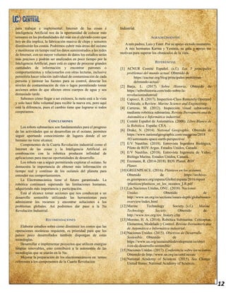 12
para trabajar e implementar, Internet de las cosas e
Inteligencia Artificial nos da la oportunidad de colocar más
sensores en las profundidades del mar sin el elevado costo que
hoy en día implica, la fabricación masiva de chips y sensores
disminuirán los costos. Podremos cubrir más áreas del océano
y monitorear en tiempo real los datos suministrados a las redes
de Internet, con un mayor volumen de datos los estudios serán
más precisos y podrán ser analizados en poco tiempo por la
Inteligencia Artificial, pues está es capaz de procesar grandes
cantidades de información y encontrar patrones o
comportamientos y relacionarlos con otras lecturas, inclusive
permitiría hacer relación individual de contaminación de cada
persona y rastrear las fuentes para su control, detectar los
niveles de contaminación de ríos o lagos permitiendo tomar
acciones antes de que afecten otros cuerpos de agua y sea
demasiado tarde.
Sabemos cómo llegar a ser exitosos, la meta está a la vista
y solo hace falta voluntad para recibir la nueva era, pero aquí
está la diferencia, pues el cambio tiene que lograrse si todos
cooperamos.
CONCLUSIONES
Los robots submarinos son fundamentales para el progreso
de las actividades que se desarrollan en el océano, permiten
seguir aportando conocimiento de lugares donde el ser
humano no tiene alcance.
Componentes de la Cuarta Revolución industrial como el
Internet de las cosas y la Inteligencia Artificial en
combinación con la robótica producen infinidad de
aplicaciones para nuevas oportunidades de desarrollo.
Los robots van a seguir permitiendo explorar el océano. Se
demuestra la importancia de obtener más información en
tiempo real y continuo de los océanos del planeta para
entender sus comportamientos.
La Electromecánica tiene el futuro garantizado. La
robótica continuará superando las limitaciones humanas,
adquiriendo más importancia y participación.
Está al alcance tomar acciones que nos conduzcan a un
desarrollo sostenible utilizando las herramientas para
administrar los recursos y encontrar soluciones a los
problemas globales. Así podremos dar paso a la 5ta
Revolución Industrial.
RECOMENDACIONES
Elaborar estudios sobre cómo disminuir los costos que las
operaciones oceánicas requieren, es prioridad para que los
países poco desarrollados también dispongan de estas
tecnologías.
Desarrollar e implementar proyectos que utilicen energías
limpias renovables, esto contribuirá a la autonomía de las
tecnologías que se usarán en la 5ta.
Mejorar la preparación de los electromecánicos en temas
referentes a los componentes de la Cuarta Revolución
Industrial.
AGRADECIMIENTOS
A mis padres, Luis y Ester. Por su apoyo en todo momento.
A mis hermanas Karina y Yesenia, su guía y apoyo me
motivan para superar los obstáculos de la vida.
REFERENCIAS
[1] ACNUR Comité Español. (s.f.). Los 5 principales
problemas del mundo actual. Obtenido de
https://eacnur.org/blog/principales-problemas-
delmundo-actual/
[2] Barja, L. (2017). Sobre Historia. Obtenido de
https://sobrehistoria.com/todo-sobre-la-
revolucionindustrial/
[3] Capocci, R. (2017). Inspection-Class Remotely Operated
Vehicule, a Review. Marine Science and Engineering.
[4] Carreras, M. (2012). Inspección visual subacuática
mediante robótica submarina. Revista Iberoamericana de
Automática e Informática industrial.
[5] Comité Español de Automática. (2008). Libro Blanco de
la Robótica. España: CEA.
[6] Drake, N. (2014). National Geographic. Obtenido de
https://www.nationalgeographic.com/magazine/2018
/03/astronauts-space-earth-perspective/
[7] E/V Nautilus. (2018). Entrevista Ingeniera Biológica,
Piloto de ROV Argus. Estados Unidos, Canadá.
[8] E/V Nautilus. (2018). Entrevista Ingeniera de Video,
Bióloga Marina. Estados Unidos, Canadá.
[9] Enzmann, R. (2014-2018). ROV Planet. ROV
Planet.
[10]GREENPEACE. (2016). Plásticos en los océanos.
Obtenido de https://archivo-
es.greenpeace.org/espana/Global/espana/2016/report
/plasticos/plasticos_en_los_oceanos_LR.pdf
[11]Las Naciones Unidas, ONU. (2018). Naciones
Unidas. Obtenido de
http://www.un.org/es/sections/issues-depth/globalissues-
overview/index.html
[12]Marine Technology Society. (s.f.). Marine
Technology Society. Obtenido de
http://www.rov.org/rov_history.cfm
[13]Moreno, H. A. (2014). Robótica Submarina: Conceptos,
Elementos, Modelado y Control. Revista Iberoamericana
de Automática e Informática industrial.
[14]Naciones Unidas. (2015). Objetivos de Desarrollo
Sostenible. Obtenido de
https://www.un.org/sustainabledevelopment/es/objet
ivos-de-desarrollo-sostenible/
[15]Naciones Unidas. (2017). Conferencia sobre los océanos.
Obtenido de http://www.un.org/es/conf/ocean/
[16]National Academy of Sciences. (2015). Sea Change.
United States: National Academy of Sciences.
 