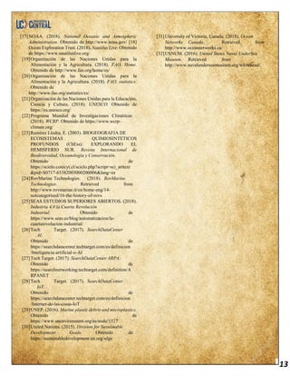 13
[17]NOAA. (2018). National Oceanic and Atmospheric
Administration. Obtenido de http://www.noaa.gov/ [18]
Ocean Exploration Trust. (2018). Nautilus Live. Obtenido
de https://www.nautiluslive.org/
[19]Organización de las Naciones Unidas para la
Alimentación y la Agricultura. (2018). FAO, Home.
Obtenido de http://www.fao.org/home/es/
[20]Organización de las Naciones Unidas para la
Alimentación y la Agricultura. (2018). FAO, statistics.
Obtenido de
http://www.fao.org/statistics/es/
[21]Organización de las Naciones Unidas para la Educación,
Ciencia y Cultura. (2018). UNESCO. Obtenido de
https://es.unesco.org/
[22]Programa Mundial de Investigaciones Climáticas .
(2018). WCRP. Obtenido de https://www.wcrp-
climate.org/
[23]Ramírez Llodra, E. (2003). BIOGEOGRAFIA DE
ECOSISTEMAS QUIMIOSINTETICOS
PROFUNDOS (ChEss): EXPLORANDO EL
HEMISFERIO SUR. Revista Internacional de
Biodiversidad, Oceanología y Conservación.
Obtenido de
https://scielo.conicyt.cl/scielo.php?script=sci_arttext
&pid=S0717-65382003000200006&lang=es
[24]RovMarine Technologies. (2018). RovMarine
Technologies. Retrieved from
http://www.rovmarine.it/en/home-eng/14-
notcategorized/16-the-history-of-rovs
[25]SEAS ESTUDIOS SUPERIORES ABIERTOS. (2018).
Industria 4.0 la Cuarta Revolución
Industrial. Obtenido de
https://www.seas.es/blog/automatizacion/la-
cuartarevolucion-industrial/
[26]Tech Target. (2017). SearchDataCenter
AI.
Obtenido de
https://searchdatacenter.techtarget.com/es/definicion
/Inteligencia-artificial-o-AI
[27]Tech Target. (2017). SearchDataCenter ARPA.
Obtenido de
https://searchnetworking.techtarget.com/definition/A
RPANET
[28]Tech Target. (2017). SearchDataCenter
IoT.
Obtenido de
https://searchdatacenter.techtarget.com/es/definicion
/Internet-de-las-cosas-IoT
[29]UNEP. (2016). Marine plastic debris and microplastics.
Obtenido de
https://www.unenvironment.org/es/node/1527
[30]United Nations. (2015). Division for Sustainable
Development Goals. Obtenido de
https://sustainabledevelopment.un.org/sdgs
[31]University of Victoria, Canada. (2018). Ocean
Networks Canada. Retrieved from
http://www.oceannetworks.ca/
[32]USNUM. (2016). United States Naval UnderSea
Museum. Retrieved from
http://www.navalunderseamuseum.org/whitehead/
 