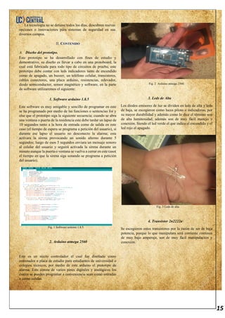 15
La tecnología no se detiene todos los días, descubren nuevas
opciones o innovaciones para sistemas de seguridad en sus
diversos campos.
II. CONTENIDO
A. Diseño del prototipo.
Este prototipo se ha desarrollado con fines de estudio y
demostrativo, su diseño es llevar a cabo en una protoboard, la
cual está fabricada para todo tipo de circuitos de prueba; este
prototipo debe contar con leds indicadores tanto de encendido
como de apagado, un buzzer, un teléfono celular, transistores,
cables conectores, una placa arduino, resistencias, relevador,
diodo semiconductor, sensor magnético y software, en la parte
de software utilizaremos el siguiente:
1. Software arduino 1.8.5
Este software es muy amigable y sencillo de programar en este
se ha programado por medio de las funciones o sentencias for y
else que el prototipo siga la siguiente secuencia; cuando se abra
una ventana o puerta de la residencia este debe tardar un lapso de
10 segundos tanto a la hora de entrada como de salida en este
caso (el tiempo de espera se programa a petición del usuario), si
durante ese lapso el usuario no desconecto la alarma; esta
activara la sirena provocando un sonido alterno durante 5
segundos; luego de esos 5 segundos enviara un mensaje sonoro
al celular del usuario y seguirá activada la sirena durante un
minuto aunque la puerta o ventana se vuelva a cerrar en este caso(
el tiempo en que la sirena siga sonando se programa a petición
del usuario).
Fig. 1 Software arduino 1.8.5.
2. Arduino atmega 2560
Este es un micro controlador el cual fue diseñado como
entrenador o placa de estudio para estudiantes de universidad o
colegios técnicos, por medio de este arduino el prototipo de
alarma. Este consta de varios pines digitales y analógicos los
cuales se pueden programar a conveniencia sean como entradas
o como salidas.
Fig. 2 Arduino atmega 2560.
3. Leds de Alta
Los diodos emisores de luz se dividen en leds de alta y leds
de baja, se escogieron como luces piloto o indicadoras, por
su mayor durabilidad y además como lo dice el término son
de alta luminosidad, además son de muy fácil manejo y
conexión. Siendo el led verde el que indica el encendido y el
led rojo el apagado.
Fig. 3 Leds de alta.
4. Transistor 2n2222a
Se escogieron estos transistores por la razón de ser de baja
potencia, porque lo que manipulara será corriente continua
de muy bajo amperaje, son de muy fácil manipulación y
conexión.
 