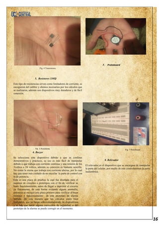 16
Fig. 4 Transistores.
5. Resistores 330ᾨ
Este tipo de resistencias sirven como limitadores de corriente, se
escogieron del calibre y ohmios necesarios por los cálculos que
se realizaron, además son dispositivos muy duraderos y de fácil
conexión.
6. Buzzer
Se selecciona este dispositivo debido a que es confines
demostrativos y prácticos, su uso es más fácil de manipular
debido a que trabaja con corriente continua y una tensión de los
3voltios a 24 voltios, además su conexión es bastante sencilla.
No como la sirena que trabaja con corriente alterna, por lo cual
hay que tener más cuidado de no mezclar la parte de control con
la de potencia.
Esta es una placa de pruebas la cual fue diseñada para el
montaje de circuitos o prototipos con el fin de verificar su
buen funcionamiento, antes de llegar a imprimir el circuito
ya físicamente, de esta forma evitando alguna anomalía,
entonces se escogió esta placa primero para verificar el buen
montaje y funcionamiento de este prototipo de alarma
hibrida. De esta manera que los cálculos estén bien
realizados, que no haiga sobrecalentamiento de dispositivos
y si hay que hacer alguna corrección de seguridad, o del
prototipo de la alarma se puede corregir en el momento.
Fig. 7 Protoboard.
8. Relevador
El relevador es el dispositivo que se encargara de manipular
la parte del celular, por medio de este controlaremos la parte
inalámbrica.
.
7. Protoboard
Fig. 5 Resistores.
 