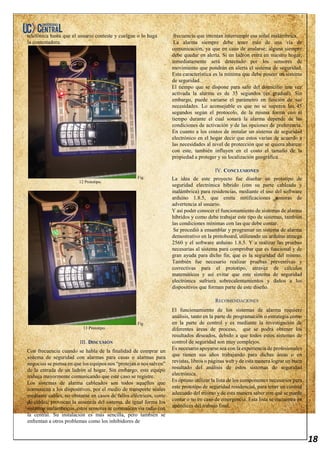 18
telefónica hasta que el usuario conteste y cuelgue o lo haga
la contestadora.
Fig.
12 Prototipo.
Fig.
13 Prototipo.
III. DISCUSIÓN
Con frecuencia cuando se habla de la finalidad de comprar un
sistema de seguridad con alarmas para casas o alarmas para
negocios se piensa en que los equipos nos “protejan o nos salven”
de la entrada de un ladrón al hogar. Sin embargo, este equipo
trabaja mayormente comunicando que este caso se registre.
Los sistemas de alarma cableados son todos aquellos que
comunican a los dispositivos, por el medio de transporte séales
mediante cables, no obstante en casos de fallos eléctricos, corte
de cables; provocan la ausencia del sistema, de igual forma los
sistemas inalámbricos, estos sensores se comunican vía radio con
la central. Su instalación es más sencilla, pero también se
enfrentan a otros problemas como los inhibidores de
frecuencia que intentan interrumpir esa señal inalámbrica.
La alarma siempre debe tener más de una vía de
comunicación, ya que en caso de anularse; alguna siempre
debe quedar en alerta. Si un ladrón entra en nuestro hogar,
inmediatamente será detectado por los sensores de
movimiento que pondrán en alerta el sistema de seguridad.
Esta característica es la mínima que debe poseer un sistema
de seguridad.
El tiempo que se dispone para salir del domicilio una vez
activada la alarma es de 35 segundos (es gradual). Sin
embargo, puede variarse el parámetro en función de sus
necesidades. Lo aconsejable es que no se superen los 45
segundos según el protocolo, de la misma forma con el
tiempo durante el cual sonará la alarma depende de las
condiciones de activación y de las opciones de preferencia.
En cuanto a los costos de instalar un sistema de seguridad
electrónico en el hogar decir que estos varían de acuerdo a
las necesidades al nivel de protección que se quiera abarcar
con este, también influyen en el costo el tamaño de la
propiedad a proteger y su localización geográfica.
IV. CONCLUSIONES
La idea de este proyecto fue diseñar un prototipo de
seguridad electrónica hibrido (con su parte cableada y
inalámbrica) para residencias, mediante el uso del software
arduino 1.8.5, que emita notificaciones sonoras de
advertencia al usuario.
Y así poder conocer el funcionamiento de sistemas de alarma
híbridos y como debe trabajar este tipo de sistemas, también
las condiciones mínimas con las que debe contar.
Se procedió a ensamblar y programar un sistema de alarma
demostrativo en la protoboard, utilizando un arduino atmega
2560 y el software arduino 1.8.5. Y a realizar las pruebas
necesarias al sistema para comprobar que es funcional y de
gran ayuda para dicho fin, que es la seguridad del mismo.
También fue necesario realizar pruebas preventivas y
correctivas para el prototipo, atravez de cálculos
matemáticos y así evitar que este sistema de seguridad
electrónica sufriera sobrecalentamientos y daños a los
dispositivos que forman parte de este diseño.
RECOMENDACIONES
El funcionamiento de los sistemas de alarma requiere
análisis, tanto en la parte de programación o estrategia como
en la parte de control y es mediante la investigación de
diferentes áreas de proceso, que se podrá obtener los
resultados deseados, debido a que todos estos sistemas de
control de seguridad son muy complejos.
Es necesario apoyarse sea con la experiencia de profesionales
que tienen sus años trabajando para dichas áreas o en
revistas, libros o páginas web y de esta manera lograr un buen
resultado del análisis de estos sistemas de seguridad
electrónica.
Es óptimo utilizar la lista de los componentes necesarios para
este prototipo de seguridad residencial, para tener un control
adecuado del mismo y de esta manera saber con qué se puede
contar o no en caso de emergencia. Esta lista se encuentra en
apéndices del trabajo final.
 