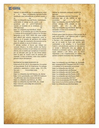 Además es importante que la programación como
la 18. https://es.wikipedia.org/wiki/Fusible
instalación sean realizadas por el mismo usuario y
no sea 19.
https://es.wikipedia.org/wiki/Sirena_(instrumento
subdividido el trabajo en dos partes y así
garantizar que el _ac%C3%BAstico)
sistema ya instalado en la residencia sea
100%funcional. 20.
https://es.wikipedia.org/wiki/Reed_switch
Además se determino mediante estudios de
mercado 21.
https://es.wikipedia.org/wiki/Transistor
realizados que el pic 16f84a es más
económico que el 22.
https://es.wikipedia.org/wiki/Rel%C3%A9
arduino atmega 2560, además es más
pequeño, por eso es más 23.
https://es.wikipedia.org/wiki/Diodo fácil de
manipular a la hora de la instalación.
También se recomienda que en todas las puertas
y ventanas de la propiedad se utilicen los circuitos
integrados ya sea NOT, AND, OR, como acople
para adherir más sensores magnéticos, como se
muestra en el ejemplo de apéndices del trabajo
final. En lugar de conectarlos directamente de los
pines de entrada ya sea en el arduino o pic.
Y además sustituir el buzzer que trabaja con
corriente directa y no emite sonidos tan fuertes
como lo hace la sirena, la cual trabaja con corriente
alterna, solo se tendría que reemplazar el transistor
por un relevador para que de esta forma trabaje
tanto la parte de control como de potencia por
separado y evitar accidentes, todos estos cambios
generan mayor presupuesto.
AGRADECIMIENTOS
Primero quiero darle las gracias a Dios porque sin el
nada sería posible y por haberme dado la salud y
fuerza para llegar hasta aquí.
A Recope y mis compañeros del Departamento,
que sin su ayuda no fuera sido posible darle
continuidad a mis estudios. A la Universidad
Central y mis profesores, quienes no solo sacaron
su tiempo y dedicación, sino que además me
brindaron su amistad y apoyo incondicional, para
seguir adelante y por último, pero no menos
importante a mis compañeros(as) de carrera con
quienes compartí momentos muy agradables.
REFERENCIAS BIBLIOGRÁFICAS
Echavarría, R. B. (2013). Investigación: Un camino
al conocimiento. En R. B. Echavarría, Un enfoque
cualitativo, cuantitativo y mixto. (págs. 123-124).
San josé: Universidad estata a
distancia.
https://es.wikipedia.org/wiki/Sistema_de_alarma
https://www.geniolandia.com/13092143/cualesson
-los-diferentes-tipos-de-sistemas-de-alarma
https://es.wikipedia.org/wiki/Ley_de_Ohm
https://es.wikipedia.org/wiki/Tabla_de_verdad
https://unicrom.com/codigo-de-colores-de-
lasresistencias/
https://es.wikipedia.org/wiki/Mapa_de_Karnaugh
http://jamangandi2012.blogspot.com/2012/10/qu
e-es-arduino-te-lo-mostramos-en-un.html
https://es.wikipedia.org/wiki/Led
https://es.wikipedia.org/wiki/Resistor
https://es.wikipedia.org/wiki/Puerta_OR
https://es.wikipedia.org/wiki/Puerta_AND
https://es.wikipedia.org/wiki/Puerta_NOT
http://www.ti.com/product/SN7432
http://www.ti.com/product/SN74LS08
http://www.ti.com/lit/ds/symlink/sn7404.pdf
https://es.wikipedia.org/wiki/Interruptor
 