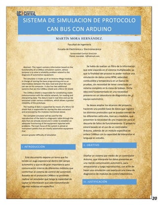 20
SISTEMA DE SIMULACION DE PROTOCOLO
CAN BUS CON ARDUINO
MARTÍN MORA HERNÁNDEZ.
Facultad de Ingeniería
Escuela de Electrónica y Electromecánica
Universidad Central Dirección
Postal. morahdz- 1@hotmail.com.
Abstract- This report contains information based on the
functionality of a CANbus simulation system, whose
purpose is to solve a reliability problem related to the
diagnosis of automotive equipment.
The simulator is made up of an Arduino Mega module,
in charge of storing the base programming and as an
intermediary between the data read and what the user
can see on his computer. It also has two additional
systems that are the CANbus shield and a Micro SD shield.
The CANbus shield is responsible for establishing stable
communication with the vehicle network, for reading and
interpreting data. The data is read in real time and can be
extracted under various conditions, which allows a greater
reliability of the prototype.
The reading of data is supported by means of a Micro SD
shield that is responsible for storing the data extracted
and processed by the modules mentioned above.
The complete simulator will be used for the
reproduction of the data in a diagnostic table through the
data that are already stored and in order to establish an
adequate functioning of the equipment reported with
problems. The main focus of the system is aimed at
instrument panels that are mostly automotive equipment
that
present greater difficulty of simulation
I. INTRODUCCIÓN
Este documento expone un tema que ha
tenido un auge exponencial dentro del campo
automotriz y que es de gran importancia para
comunicación interna de diferentes módulos que
conforman el sistema de control del automóvil.
Basados en el protocolo CANbus se pretende
realizar un simulador que tenga la capacidad de
captar la información que este transmitiendo
algunos módulos en específico.
Se habla de realizar un filtro de la información
que está viajando en el sistema multiplexado, ya
que la finalidad del proceso es poder realizar una
simulación de datos como RPM, velocidad,
combustible y temperatura en un banco de
pruebas, sin necesidad de tener conectado un
sistema completo en la mesa de trabajo. Dicha
idea está fundamentada en una necesidad
presente en un laboratorio de diagnóstico de
equipo automotriz.
Se desea ampliar los alcances del proyecto,
haciendo una posible base de datos que registre
los distintos protocolos que se puedan extraer de
los diferentes vehículos, marcas y modelos, que
presenten la necesidad de una inspección para el
descarte de fallos de funcionamiento. El proyecto
estará basado en el uso de un controlador
Arduino, además de un módulo específico de
enlace CANbus con la capacidad de interpretar el
lenguaje en estudio.
II. OBJETIVO
Diseñar un sistema por medio de un controlador
Arduino, que interprete los datos presentes en
una red de comunicación automotriz, para
almacenarlos y luego reproducirlos, con el fin de
hacer una simulación casi exacta en una mesa de
diagnóstico de módulos de control electrónico.
III. JUSTIFICACIÓN
 