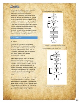 21
La idea se presenta a través de una necesidad
percibida en la Empresa Computación
Automotriz. Esta empresa se dedica a
diagnosticar y reconstruir módulos de control
periférico, pero que con el pasar de los años y el
aumento exponencial de la tecnología en dicho
campo, ha detectado que ciertas pruebas quedan
incompletas por falta de equipos de simulación.
Con el fin de solventar esta necesidad se propone
crear un sistema de simulación económico y de
horizontes amplios que se encargue de
almacenar los datos de las marcas que requieran
de un diagnóstico completo, en los módulos que
más comúnmente presentan problemas.
IV. DESARROLLO
A. Vehículo.
El montaje del sistema está pensado para
desempeñarse de forma adecuada en cualquier
marca y modelo de vehículo que cuente con la
tecnología CANbus. En este caso se toma un
carro al azar, que permita tener accesibilidad
para realizar una serie de pruebas de
funcionamiento y mejoras.
Según algunos registros se dice que la marca
Mercedes Benz fue la primera empresa en
incorporar este sistema en el año de 1992, pero
por el tipo de mercado automovilístico presente
en Costa Rica es más común identificarlo en
modelos más nuevos. Se habla de modelos más
nuevos a partir del año 2005, que es donde las
marcas de carros más reconocidas en el país
empiezan a incluir este sistema de forma más
fuerte.
En este proyecto se pretende utilizar un carro de
fabricación asiática que puede ser un sistema
más común y fácil de conseguir (Toyota, Honda,
Nissan, Suzuki, Hyundai, Kia, etc.). Además de ser
marcas más comunes, también son sistemas que
con frecuencia necesitan un proceso de
diagnóstico para el descarte de problemas.
B. Diagrama de bloques de lectura de datos
Ilustración 1.Diagrama de bloques de lectura
C. Diagrama de bloques de envió de datos
Ilustración 2.Diagrama de bloque de envío
 