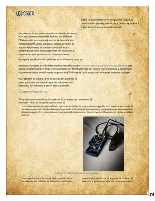 24
Como se puede observar en la siguiente imagen, la
comunicación del Mega con la placa CANbus se realiza a
través de sus mismos pines de montaje.
Como punto de partida se analiza la utilización del puesto
ICSP para la comunicación del Arduino con el Shield
CANbus por lo que se creería que no es necesario un
controlador con tantas entradas y salidas, pero con el
avance del proyecto se considera probable que la
integración de otros módulos pueden ser necesarios e
importantes para conformar un sistema eficiente.
Se sugiere que el simulador debe ser autosuficiente y capaz de
almacenar los datos de diferentes modelos de vehículos. En Ilustración 5.Estructura de conexión cable DB9/OBDII este
punto es donde entra en juego la incorporación del Shield Micro SD, un sistema muy económico y fácil de usar.
Actualmente dicho modulo ronda un precio de ₡2500 y es de fácil acceso, con diferentes modelos a escoger.
Aquí también se explica cómo es que los tres sistemas se
unen para crear un sistema capaz de solucionar una
necesidad del mercado y con un precio accesible.
V. INTEGRACIÓN DEL SISTEMA.
Se ha hecho una reseña breve de cada una de las piezas que conforman el
simulador. Ahora es tiempo de explicar cómo se
Teniendo el sistema de conexión listo, por medio de código de programación es posible tener una lectura correcta de
los datos en vivo del vehículo, datos que luego serán utilizados para la simulación y comprobación de funcionamiento
de equipos específicos, principalmente los paneles de instrumentos. Aquí se muestra el conjunto de piezas acopladas
entre sí.
Ilustración 6. .Integración de módulos del simulador
Teniendo el sistema de lectura listo es posible tomar
los datos de un vehículo en diferentes condiciones,
pretendiendo inicial con el registro en la base de
datos. En el proceso se logra ver el comportamiento
 