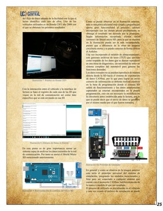 25
del flujo de datos además de la facilidad con la que el
lector identifica cada uno de ellos. Uno de los
vehículos utilizados es un Honda CRV año 2008 con
el que se obtienen los primeros resultados.
Ilustración 7. Pruebas en Honda CRV
Con la interacción entre el vehículo y la interface de
lectura se hace el registro de cada una de las ID que
viajan en la red de comunicación así como dato
especifico que se está enviando en esa ID.
Ilustración 8. Extracto de Datos en Ralentí
En este punto es de gran importancia sumar un
sistema capaz de archivar los datos extraídos de la red
de comunicación. Por tanto se anexa el Shield Micro
SD mencionado anteriormente.
Ilustración 9. Representación de conexión del Micro SD
Como se puede observar en la ilustración anterior,
esta es una placa adicional muy simple y pequeña que
aporta gran funcionalidad al proyecto, además
incorporado con las demás piezas posiblemente se
obtenga el resultado tan deseado por la propuesta.
Según información recopilada, existen varias
versiones de Shield micro SD, pero la que se muestra
en la ilustración puede ser la más recomendada,
puesto que a diferencia de la otras no necesita
circuitería eterna y se puede conectar de forma directa
al Arduino.
Una vez incorporado el módulo de almacenamiento,
este generara archivos de texto (TXT) que servirán
como respaldo de los datos que se desean reproducir
en una mesa de diagnóstico, sin necesidad de tener un
sistema completo del automóvil para generar las
funciones deseadas.
Los datos tomados no se pueden reproducir de manera
directa desde la SD hacia el sistema de exportación
de datos CANbus, por lo que para lograr un envío
correcto de información se deberán realizar cambios
en la base de programación donde el sistema SD
saldrá de funcionamiento y los datos anteriomente
capturados ya estarían incorporados en la propia
programación, esto sin ser necesario la modificacion
la circuitería antes establecida para la lectura, por lo
que se puede decir que el envío de datos se generara
por el mismo medio por el que fueron tomados.
Ilustración 10. Prototipo de simulador
En general y como se observa en la imagen anterior
este sería el prototipo universal del sistema de
simulación, integrando los módulos mencionados y
listo para ser conectado a cualquier sistema que
cuente con el protocolo CANbus, indiferentemente de
la marca o modelo al que sea acoplado.
El proceso de utilizarlo es inicialmente en el vehículo
y una vez creado el archivo de simulación se puede
 
