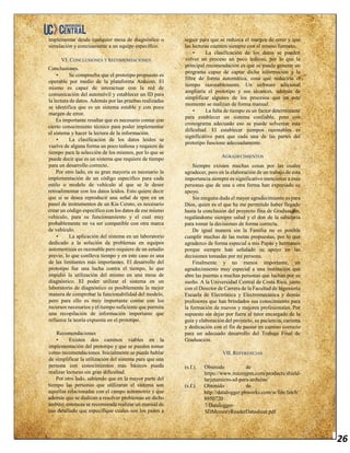 26
implementar desde cualquier mesa de diagnóstico o
simulación y concisamente a un equipo especifico.
VI. CONCLUSIONES Y RECOMENDACIONES
Conclusiones.
• Se comprueba que el prototipo propuesto es
operable por medio de la plataforma Arduino. El
mismo es capaz de interactuar con la red de
comunicación del automóvil y establecer un ID para
la lectura de datos. Además por las pruebas realizadas
se identifica que es un sistema estable y con poco
margen de error.
Es importante resaltar que es necesario contar con
cierto conocimiento técnico para poder implementar
el sistema y hacer la lectura de la información.
• La clasificación de los datos leídos se
vuelve de alguna forma un poco tediosa y requiere de
tiempo para la selección de los mismos, por lo que se
puede decir que es un sistema que requiere de tiempo
para un desarrollo correcto.
Por otro lado, en su gran mayoría es necesario la
implementación de un código específico para cada
estilo o modelo de vehículo al que se le desee
retroalimentar con los datos leídos. Esto quiere decir
que si se desea reproducir una señal de rpm en un
panel de instrumentos de un Kia Cerato, es necesario
crear un código específico con los datos de ese mismo
vehículo, para su funcionamiento y el cual muy
probablemente no va ser compatible con otra marca
de vehículo.
• La aplicación del sistema en un laboratorio
dedicado a la solución de problemas en equipos
automotrices es razonable pero requiere de un estudio
previo, lo que conlleva tiempo y en este caso es una
de las limitantes más importantes. El desarrollo del
prototipo fue una lucha contra el tiempo, lo que
impidió la utilización del mismo en una mesa de
diagnóstico. El poder utilizar el sistema en un
laboratorio de diagnóstico es posiblemente la mejor
manera de comprobar la funcionabilidad del modelo,
pero para ello es muy importante contar con los
recursos necesarios y el tiempo suficiente que permita
una recopilación de información importante que
refuerce la teoría expuesta en el prototipo.
Recomendaciones
• Existen dos caminos viables en la
implementación del prototipo y que se pueden tomar
como recomendaciones. Inicialmente se puede hablar
de simplificar la utilización del sistema para que una
persona con conocimientos más básicos pueda
realizar lecturas sin gran dificultad.
Por otro lado, sabiendo que en la mayor parte del
tiempo las personas que utilizaran el sistema son
aquellas relacionadas con el campo automotriz y que
además que se dedican a resolver problemas en dicho
ámbito; entonces se recomienda realizar un manual de
uso detallado que especifique cuales son los pasos a
seguir para que se reduzca el margen de error y que
las lecturas cuenten siempre con el mismo formato.
• La clasificación de los datos se pueden
volver un proceso un poco tedioso, por lo que la
principal recomendación es que se pueda generar un
programa capaz de captar dicha información y la
filtre de forma automática, cosa que reduciría el
tiempo razonablemente. Un software adicional
ampliaría el prototipo y sus alcances, además de
simplificar algunos de los procesos que en este
momento se realizan de forma manual.
• La falta de tiempo es un factor determinante
para establecer un sistema confiable, pero con
cronograma adecuado eso se puede solventar esta
dificultad. El establecer tiempos razonables es
significativo para que cada una de las partes del
prototipo funcione adecuadamente.
AGRADECIMIENTOS
Siempre existen muchas cosas por las cuales
agradecer, pero en la elaboración de un trabajo de esta
importancia siempre es significativo mencionar a esas
personas que de una u otra forma han expresado su
apoyo.
Sin ninguna duda el mayor agradecimiento es para
Dios, quien es el que ha me permitido haber llegado
hasta la conclusión del proyecto fina de Graduación,
regalándome siempre salud y el don de la sabiduría
para tomar la decisiones de forma correcta.
De igual manera sin la Familia no es posible
cumplir muchas de las metas propuestas, por lo que
agradezco de forma especial a mis Papás y hermanos
porque siempre han señalado su apoyo en las
decisiones tomadas por mi persona.
Finalmente y no menos importante, un
agradecimiento muy especial a una institución que
abre las puertas a muchas personas que luchan por su
sueño. A la Universidad Central de Costa Rica, junto
con el Director de Carrera de la Facultad de Ingeniería
Escuela de Electrónica y Electromecánica y demás
profesores que han brindados sus conocimiento para
la formación de nuevos y mejores profesionales. Por
supuesto sin dejar por fuera al tutor encargado de la
guía y elaboración del proyecto, su paciencia, carisma
y dedicación con el fin de pautar en camino correcto
para un adecuado desarrollo del Trabajo Final de
Graduación.
VII. REFERENCIAS
(s.f.). Obtenido de
https://www.microjpm.com/products/shield-
tarjetamicro-sd-para-arduino/
(s.f.). Obtenido de
http://datalogger.pbworks.com/w/file/fetch/
8950720
7/Datalogger-
SDMemoryReaderDatasheet.pdf
 
