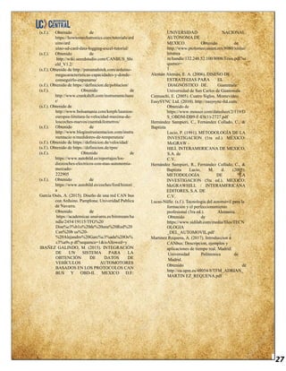 27
(s.f.). Obtenido de
https://howtomechatronics.com/tutorials/ard
uino/ard
uino-sd-card-data-logging-excel-tutorial/
(s.f.). Obtenido de
http://wiki.seeedstudio.com/CANBUS_Shi
eld_V1.2/
(s.f.). Obtenido de http://panamahitek.com/arduino-
megacaracteristicas-capacidades-y-donde-
conseguirlo-enpanama/
(s.f.). Obtenido de https://definicion.de/poblacion/
(s.f.). Obtenido de
http://www.crankshift.com/instrumentcluste
r/
(s.f.). Obtenido de
http://www.bolsamania.com/kmph/launion-
europea-limitara-la-velocidad-maxima-de-
loscoches-nuevos/cuentakilometros/
(s.f.). Obtenido de
http://www.bloginstrumentacion.com/instru
mentacio n/medidores-de-temperatura/
(s.f.). Obtenido de https://definicion.de/velocidad/
(s.f.). Obtenido de https://definicion.de/rpm/
(s.f.). Obtenido de
https://www.autobild.es/reportajes/los-
diezcoches-electricos-con-mas-autonomia-
mercado-
222905
(s.f.). Obtenido de
https://www.autobild.es/coches/ford/histori
a
García Osés, A. (2015). Diseño de una red CAN bus
con Arduino. Pamplona: Univeridad Publica
de Navarra.
Obtenido de
https://academicae.unavarra.es/bitstream/ha
ndle/2454/19115/TFG%20
Dise%c3%b1o%20de%20una%20Red%20
Can%20b us%20-
%20Alejandro%20Garc%c3%ada%20Os%
c3%a9s.p df?sequence=1&isAllowed=y
IBAÑEZ GALINDO, M. (2015). INTEGRACIÓN
DE UN SISTEMA PARA LA
OBTENCIÓN DE DATOS DE
VEHÍCULOS AUTOMOTORES
BASADOS EN LOS PROTOCOLOS CAN
BUS Y OBD-II. MEXICO D.F:
UNIVERSIDAD NACIONAL
AUTÓNOMA DE
MEXICO. Obtenido de
http://www.ptolomeo.unam.mx:8080/xmlui/
bitstrea
m/handle/132.248.52.100/8008/Tesis.pdf?se
quence=
1
Alemán Alemán, E. A. (2006). DISEÑO DE
ESTRATEGIAS PARA EL
DIAGNÓSTICO DE. Guatemala:
Universidad de San Carlos de Guatemala.
Cernuschi, E. (2005). Cuatro Siglos. Montevideo.
EasySYNC Ltd. (2010). http://easysync-ltd.com/.
Obtenido de
https://www.mouser.com/datasheet/2/119/D
S_OBDM-DB9-F-ES(1)-2727.pdf
Hernández Sampieri, C., Fernández Collado, C., &
Baptista
Lucio, P. (1991). METODOLOGÍA DE LA
INVESTIGACION (1ra ed.). MÉXICO:
McGRAW -
HILL INTERAMERICANA DE MÉXICO,
S.A. de
C.V.
Hernández Sampieri, R., Fernández Collado, C., &
Baptista Lucio, M. d. (2005).
METODOLOGÍA DE LA
INVESTIGACION (5ta ed.). MEXICO:
McGRAWHILL / INTERAMERICANA
EDITORES, S.A. DE
C.V.
Lucas-Nülle. (s.f.). Tecnología del automóvil para la
formación y el perfeccionamiento
profesional (3ra ed.). Alemania.
Obtenido de
https://www.sidilab.com/media/files/TECN
OLOGIA
_DEL_AUTOMOVIL.pdf
Martinez Requena, A. (2017). Introduccion a
CANbus: Descripcion, ejemplos y
aplicaciones de tiempo real. Madrid:
Universidad Politecnica de
Madrid.
Obtenido de
http://oa.upm.es/48054/8/TFM_ADRIAN_
MARTIN EZ_REQUENA.pdf
 