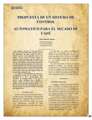 28
PROPUESTA DE UN SISTEMA DE
CONTROL
AUTOMATICO PARA EL SECADO DE
CAFÉ
Josue Jiménez Solano
Facultad de Ingeniería
Escuela de Eletrónica
Universidad Central
Josuejim12@hotmail.com
The economic structure of Costa Rica lies in
tourism, the export of electronic equipment, services
and agriculture, the latter being the drive to
eradicate poverty in the eighteenth century. Our
country was the first in Central America to
introduce coffee, becoming today the number one
drink of Costa Ricans. This being the main reason
that the coffee industry needs to increase production
but without neglecting the quality of the coffee bean,
to achieve this goal one of the most important stages
is the drying of the grain as it determines the quality
of this without However, this has to be done with
care because it takes time and vigilance which can
generate high production costs.
To achieve the aforementioned, the proposal of
an automated system for the drying of coffee
controlled by a PLC "programmable logic
controller" is developed where it can work in
adverse weather conditions since a problem of
drying in patios are rains and low temperatures
having a drying duration of approximately 5 to 7
days for this reason with this proposal the drying
duration will decrease from 24 to 26 hours obtaining
good quality coffee.
INTRODUCCIÓN
Siendo Costa Rica un país altamente cafetalero,
en donde se seca el café natural o artificialmente
dependiendo de la zona cultivada y de la capacidad
económica del productor, donde esté es un
producto propio de la zona tropical, su cultivo
exige, características especiales de suelo,
temperatura, precipitación y cierta altitud sobre el
nivel del mar.
El café debe ser secado inmediatamente
después de ser cosechado, esto con el fin de
eliminar lo más pronto posible la humedad del
grano hasta llegar al 12%, con esto se evita olores,
sabores indeseables y la germinación de la semilla
lo cual también facilita su transporte y
almacenamiento.
En Costa Rica donde el café es uno de los
principales productos de consumo en los
costarricenses y de exportación, el sector cafetero
necesita incrementar la producción pero sin dejar
de lado la condición del café. Para alcanzar este
objetivo se diseñara una propuesta para secado de
café automatizado con PLC y un sistema SCADA.
CAPITULO I
Antecedentes generales
La secadora cilíndrica horizontal BENDIG,
tipo GUARDIOLA, es la mejor secadora existente
para secar el café, hasta el 12 % de humedad con
bajo volumen de aire. Con el horno BENDIG de
fuego indirecto el tiempo de secado es en promedio
de 24 horas con oreado y de 26 horas sin oreado.
(BENDIG MAQUINARIA S.A, 2018)
Las secadoras rectangulares BENDIG son muy
útiles para pre secar y/o secar el café hasta el 12%
de humedad, requiriendo una baja inversión inicial.
La principal característica de esta máquina es
lograr un secado homogéneo con una transferencia
de calor muy uniforme y permanente a mayores
volúmenes de aire comparadas con las rotativas.
(BENDIG MAQUINARIA S.A, 2018)
 