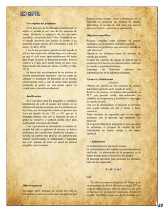 29
Descripción del problema
En el proceso de beneficiado costarricense se
utiliza el secado al sol, uno de los sistemas de
mayor demanda y exigencia de los mercados
mundiales; el proceso dura 7 días. También se usa
el secado mecánico que reduce el tiempo a un
punto de secado óptimo (12% humedad) a solo 24
horas. (ICAFE, 2018)
Uno de los principales problemas del secado al
sol son las condiciones climatológicas y el tiempo
ya que el café toma aproximadamente 40 horas
para llegar al punto de humedad deseado. Esto es
relativo a 5 días pero puede tardar un poco más
dependiendo del estado del clima. (Coffee y Code,
2017)
Se busca dar una propuesta de un sistema de
secado automatizado mecánico que sea capaz de
eliminar el excedente de humedad en un tiempo
relativamente corto y con el menor daño posible
producido al grano, así este puede operar en
condiciones cinemáticas adversas.
Justificación
En Costa Rica para los pequeños y medianos
productores de café el secado del mismo se ve
afectado en muchas ocasiones por las inclemencias
del clima, por el tiempo de secado y el proceso que
lleva en dejarlo de un 12% a 15% que es la
humedad óptima, esto con la finalidad de que el
grano se conserve y también pierda peso para
poder pasar al proceso de trillado.
Con la propuesta de automatizar el sistema de
secado del café, se agilizaría el proceso, no habría
problemas por condiciones climáticas adversas y
llevaría un control más preciso con sensores que
estarán monitoreando la temperatura y humedad
del café, además de tener un panel de control
amigable con el usuario.
Objetivo general
Investigar sobre métodos de secado del café en
Costa Rica y como se ve afectado esta práctica por
factores como tiempo, clima y procesos, con la
finalidad de proponer un sistema de control
automático al secado de café para que sea un
sistema eficiente, controlado y optimizado.
Objetivos específicos
Realizar consultas sobre sistemas de control
automático en la industria cafetalera nacional.
Identificar los problemas que afectan el secado de
café al natural.
Identificar los diferentes tipos de métodos de
secado que existen.
Evaluar los sistemas de secado al natural con el
mecánico, en relación a sus efectos sobre el tiempo
de secado y propiedades físicas.
Investigar los diferentes métodos de
automatización en la industria cafetalera.
Alcances y limitaciones
Alcances
Obtiene un análisis de los sistemas de control
automático aplicado en el secado de café.
Realizar un sistema electrónico automatizado en
PLC que permite medir adecuadamente las
variables de temperatura y humedad en el proceso
de secado de café.
Una vez de desarrollado el proyecto se pretende
este pueda trabajar por día y noche si fuera
necesario.
Tiene sistemas de seguridad para evitar algún
accidente con la persona que manipule los
procesos.
El propósito final de la propuesta es que sea capaz
de optimizar el proceso de secado de café
realizándolo en menor tiempo y en mayor
cantidad.
Limitaciones
La implementación inicial es costosa.
El mantenimiento del sistema necesita de personal
calificado. La elaboración de la propuesta es de
mayor tiempo para el desarrollo del mismo.
El personal necesario para gestionar los procesos
necesita ser capacitado.
CAPITULO II
Café
El café es una planta originaria de Etiopía y de
otras regiones de África. Recién en el siglo XVI se
conocen datos escritos sobre la presencia del café
en Europa y de su posterior expansión al resto del
mundo. Entendido como una de las bebidas más
 