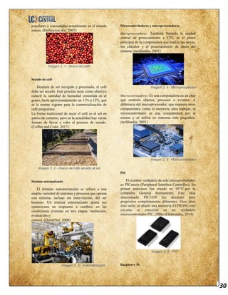 30
populares y consumidas actualmente en el mundo
entero. (Definicion abc, 2007)
Imagen 2. 1 - Grano de café
Secado de café
Después de ser recogido y procesado, el café
debe ser secado. Este proceso tiene como objetivo
reducir la cantidad de humedad contenida en el
grano, hasta aproximadamente un 11% a 12%, que
es la norma vigente para la comercialización de
café pergamino.
La forma tradicional de secar el café es al sol en
patios de cemento, pero en la actualidad hay varias
formas de llevar a cabo el proceso de secado.
(Coffee and Code, 2017)
Imagen 2. 2 - Grano de café secado al sol
Sistema automatizado
El término automatización se refiere a una
amplia variedad de sistemas y procesos que operan
con mínima, incluso sin intervención, del ser
humano. Un sistema automatizado ajusta sus
operaciones en respuesta a cambios en las
condiciones externas en tres etapas: mediación,
evaluación y
control. (QuimiNet, 2000)
Imagen 2. 3 - Automatización
Microcontroladores y microprocesadores
Microprocesadores: También llamado la unidad
central de procesamiento o CPU es el punto
principal de la computadora que realiza las tareas,
los cálculos y el procesamiento de datos del
sistema. (techlandia, 2001)
Imagen 2. 4 - Microprocesador
Microcontroladores: Es una computadora en un chip
que controla objetos, procesos o eventos. A
diferencia del microprocesador, que requiere otros
componentes, como la memoria, para trabajar, el
microcontrolador es una computadora por sí
mismo y se utiliza en sistemas más pequeños.
(techlandia, 2001)
Imagen 2. 5 - Microcontrolador
PIC
El nombre verdadero de este microcontrolador
es PICmicro (Peripheral Interface Controller), Su
primer antecesor fue creado en 1975 por la
compañía General Instruments. Este chip
denominado PIC1650 fue diseñado para
propósitos completamente diferentes. Diez años
más tarde, al añadir una memoria EEPROM, este
circuito se convirtió en un verdadero
microcontrolador PIC. (MikroElektronika, 2018)
Imagen 2. 6 - PIC
Raspberry Pi
 