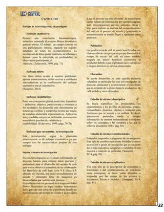 32
CAPITULO III
Enfoque de la investigación y el paradigma
Enfoque cualitativo:
Postula una concepción fenomenológica,
inductiva, orientada al proceso. Busca descubrir o
generar teorías. El trabajo de campo consiste en
una participación intensa, requiere un registro
detallado de todos los acontecimientos. La
recolección de datos puede realizarse de diferentes
formas como la entrevista, en profundidad, la
observación participante, el
video etc. (Echavarria, 1999, pág. 71)
Enfoque mixto:
Las ideas deben ayudar a resolver problemas,
aportar conocimientos, deben acercar a realidades
intersubjetivas es la combinación del enfoque
cualitativo con el cuantitativo.
(Sampieri, 2014)
Enfoque cuantitativo:
Pone una concepción global positivista, hipotética
– deductiva, objetiva, particularista y orientada a
los resultados. Se desarrolla más directamente en
la tarea de verificar y comprobar teorías por medio
de estudios muéstrales representativos. Aplica los
test y medidas subjetivas, utilizando instrumentos
sometidos a pruebas de validación y
confiabilidad. (Echavarria, 1999, págs. 70-71)
Enfoque que caracteriza la investigación
Esta investigación según lo planteado
anteriormente es de enfoque cuantitativo ya que
cumple con las características propias de este
enfoque.
Sujetos y fuentes de investigación
En esta investigación se recolecto información de
diversas fuentes para obtener datos precisos y
parámetros para el desarrollo del secado de café
para eso se obtuvo la asistencia de un colaborador
del Beneficio de café Juan León V.E Hijos S.A
ubicado en Heredia, así como procedimientos de
secado y diferentes tipos de máquinas ya
desarrolladas que realizan este proceso.
En colaboración con personal de la empresa Global
Power Generation se logra recabar importantes
datos para dar una solución al problema basado en
la disminución del tiempo de secado y la ejecución
a que el proceso sea más eficiente. Se consultaron
varias fuentes de información por ejemplo páginas
web, investigaciones previas, artículos, libros y
tesis para realizar un análisis del comportamiento
del café en el proceso de secado y generando la
automatización se pueda llegar a optimizar estos
procesos.
Población
Los productores de café se verán beneficiados con
el desarrollo de esta propuesta ya que disminuirá el
tiempo de secado del café así como también
asegura un mayor beneficio económico al
productor debido a que el producto seco sufre poco
o ningún deterioro si es bien almacenado.
Ubicación
Se puede desarrollar en toda aquella industria
cafetalera en particular las que son encargadas de
procesar, almacenar y comercializar el café desde
que es extraído de la planta hasta la producción de
café molido y otros derivados.
Estudio de alcance descriptivo
Se busca especificar las propiedades, las
características y los perfiles de personas, grupos,
comunidades, procesos, objetos o cualquier otro
fenómeno que se someta a un análisis. Es decir,
únicamente pretenden medir o recoger
información de manera independiente o conjunta
sobre los conceptos o las variables a las que se
refieren. (Sampieri, 2014, pág. 92)
Estudio de alcance correlacionales
Pretenden responder a preguntas de investigación
Este tipo de estudios tiene como finalidad conocer
la relación o grado de asociación que exista entre
dos o más conceptos, categorías o variables en una
muestra o contexto en particular. (Sampieri,
2014, pág. 93)
Estudio de alcance explicativo
Van más allá de la descripción de conceptos o
fenómenos o del establecimiento de relaciones
entre conceptos; es decir, están dirigidos a
responder por las causas de los eventos y
fenómenos físicos o sociales. (Sampieri, 2014,
pág. 95)
 