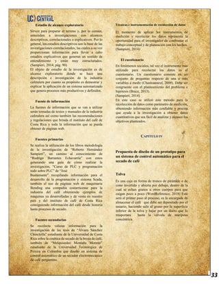 33
Estudio de alcance exploratorio
Sirven para preparar el terreno y, por lo común,
anteceden a investigaciones con alcances
descriptivos, correlacionales o explicativos. Por lo
general, los estudios descriptivos son la base de las
investigaciones correlacionales, las cuales a su vez
proporcionan información para llevar a cabo
estudios explicativos que generan un sentido de
entendimiento y están muy estructurados.
(Sampieri, 2014, pág. 90)
El objeto de estudio de la investigación es de
alcance exploratorio donde se hace una
descripción e investigación de la industria
cafetalera por cuanto su propósito es demostrar y
explicar la aplicación de un sistema automatizado
que genera procesos más productivos y definidos.
Fuente de información
La fuentes de información que se van a utilizar
serán tomadas de textos y manuales de la industria
cafetalera así como también las recomendaciones
y regulaciones que brinda el instituto del café de
Costa Rica y toda la información que se pueda
obtener de páginas web.
Fuentes primarias
Se realiza la utilización de los libros metodología
de la investigación de “Roberto Hernández
Sampieri”, un camino al conocimiento de
“Rodrigo Barrantes Echavarría” con estos
generando una guía de cómo realizar la
investigación, “Curso de PLC y programación
todo sobre PLC” de “José
Bustamante” recopilando información para el
desarrollo de la programación y sistema Scada,
también el uso de páginas web de maquinaria
Bending una compañía costarricense para la
industria del café obteniendo ejemplos de
máquinas ya desarrolladas y de venta en nuestro
país y del instituto de café de Costa Rica
consiguiendo información del café desde historia
hasta procesos de secado.
Fuentes secundarias
Se recolecta valiosa información para la
investigación de las tesis de “Álvaro Sánchez
Chinchilla” estudiante de la Universidad de Costa
Rica sobre la cinética de secado de la broza de café,
también de “Melquisedec Montaña Moreno”
estudiante de la Universidad Tecnológica de
Pereira en Colombia que diseño un sistema de
control automático de un secador electromecánico
de café pergamino.
Técnicas e instrumentación de recolección de datos
El momento de aplicar los instrumentos de
medición y recolectar los datos representa la
oportunidad para el investigador de confrontar el
trabajo conceptual y de planeación con los hechos.
(Sampieri, 2014)
El cuestionario
En fenómenos sociales, tal vez el instrumento más
utilizado para recolectar los datos es el
cuestionario. Un cuestionario consiste en un
conjunto de preguntas respecto de una o más
variables a medir (Chasteauneuf, 2009). Debe ser
congruente con el planteamiento del problema e
hipótesis (Brace, 2013).
(Sampieri, 2014)
En este caso se utilizó este método para la
recolección de datos como parámetro de medición,
obteniendo información más confiable y precisa
que ayude a la investigación a obtener datos
cuantitativos que sea fácil de analizar y alcance los
objetivos planteados.
CAPITULO IV
Propuesta de diseño de un prototipo para
un sistema de control automático para el
secado de café
Tolva
Es una caja en forma de tronco de pirámide o de
cono invertido y abierta por debajo, dentro de la
cual se echan granos u otros cuerpos para que
caigan poco a poco (WordReference, 2018) Este
será el primer paso al proceso, es la encargada de
almacenar el café que debe ser depositado por el
usuario, haciendo salir al grano por la superficie
inferior de la tolva y bajar por un ducto que lo
trasportara hasta la válvula de mariposa
concéntrica.
 