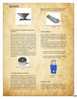 34
Imagen 4. 1 - Tolva
Celda de carga de compresión de tipo botón
para tolva
Este es el dispositivo perfecto para aumentar los
dispositivos existentes con un alto rendimiento que
pesa el sistema e instala un de alto nivel de la
protección. Este dispositivo se adapta para todas
las clases de tolvas, de silos, de los tanques y de
otros proyectos de pesaje industriales. (© PT
Limited, 2018) La celda de carga de compresión,
limitara la cantidad de peso que el usuario desea
secar donde el peso máximo a medir es de 250
kilogramos, la fuerza aplicada sobre ella convierte
esa fuerza en una señal eléctrica medible lo que
hace que sea una medición precisa.
Esta celda debe de ser calibrada para su correcto
funcionamiento, y la cualidad que tenemos es que
el usuario escogerá la cantidad de peso de café que
desea secar.
Imagen 4. 2 - Celda carga de
peso
Válvula de mariposa concéntrica
Son válvulas concéntricas en las que el cierre se
produce entre la mariposa y el elastómero que
recubre el interior del cuerpo y parte del exterior
del mismo para hacer cierre con las contrabridas.
Son válvulas de bajo par de maniobra, fácil
mantenimiento, auto limpiables, mínima pérdida
de carga y fácil montaje y desmontaje. (TTV S.A.,
2018) Esta válvula es implementada como un
sistema de seguridad para dar cierre al café en caso
de alguna emergencia o ya sea que el usuario por
alguna eventualidad lo necesite, de igual forma si
la válvula se encuentra cerrada se puede abrir.
Imagen 4. 3 - Válvula mariposa
concéntrica
Válvula guillotina
Es una válvula de guillotina tipo “wafer” muy
robusta. Dispone de una boca de entrada redonda y
una de salida cuadrada de mayor tamaño que la de
entrada lo que evita cualquier atasco de material.
(Herbe, 2016)
Esta válvula es normalmente cerrada por lo que su
función principal es dar paso al café para que este
se valla depositando en tanque de secado y se
activara cumpliendo las siguientes condiciones
• Que no exista ningún fallo en el sistema.
• Cuando la celda de pesaje alcance el peso
indicado por el usuario y no lo sobrepase.
• Cuando la compuerta de salida del tanque de
secado de café se encuentre cerrada
Imagen 4. 4 - Válvula de
guillotina
Tanque de secado
El tanque de secado de café es diseñado con el
principal propósito de disminuir el tiempo de
secado y poder trabajar en condiciones climáticas
adversas siendo estos dos los principales
 