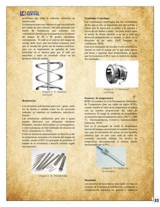 35
problemas que sufre la industria cafetalera de
nuestro país.
La propuesta para este sistema es que sea realizado
por medio de aire caliente, este será generado por
medio de resistencias que conjunto con
ventiladores distribuyan la temperatura a lo interno
del tanque de 80 a 90 grados constantes
internamente. El café en el interior del tanque de
secado debe tener una movilidad constante para
que el secado del grano sea de manera uniforme,
para eso se implementa un agitador de cinta
helicoidal en el interior para que el café sea
mezclado y tener un resultado eficaz en un
producto final de calidad.
Imagen 4. 5 - Agitador
helicoidal
Resistencias
Los elementos calefactores para aire / gases, tanto
los de diseño a medida como los de ejecución
estándar, se emplean en conductos, autoclaves,
hornos
Las resistencias calefactoras para aire o gases
pueden fabricarse con elementos tubulares
blindados, aletados helicoidales y/o rectangulares,
o con resistencias de hilo bobinado de aleación de
Ni-Cr. (Electricfor ©, 2018)
Como se mencionó anteriormente su función es dar
la temperatura necesaria a lo interno del tanque de
secado, siendo el PLC el encargado de gestionar el
mando de la resistencia y hacerla calentar según
sea necesario.
Imagen 4. 6 - Resistencias
Ventilador Centrífugo
Los ventiladores centrífugos son los ventiladores
en los que el aire es impulsado por una turbina o
rodete que lo aspira por el centro y lo expulsa a
través de sus álabes o palas. Así pues el aire entra
al rodete de forma paralela a su eje y sale en
dirección perpendicular al mismo, es decir en la
dirección de un radio. (SyP Sistemas de
ventilacion, 2018)
Este es el encargado de circular el aire caliente a lo
interno en todo el tanque por lo que debe operar
por horas y aguantar altas temperaturas, al igual
que la resistencia el PLC será el control de mando
del ventilador.
Imagen 4. 7- Ventilador
centrifugo
Sensores de temperatura
RTD: Su nombre es el de Resistencias Detectoras
de Temperatura (por sus siglas en ingles RTD),
cuando cambia el valor de la temperatura se refleja
con un cambio proporcional del valor de
resistencia. El rango de medición de temperatura
se encuentra aproximadamente entre -200 °C y 400
°C. (Instrumentacion, Control y Automatizacion
Industrial, 2018)
Este es el encargado de medir la temperatura
interna del tanque convirtiendo la variable física en
este caso la resistencia del sensor en una variable
eléctrica que en este caso será en valor de
corriente, haciendo trabajar los niveles de
temperatura adecuadamente al sistema siendo
monitoreado por el PLC.
Imagen 4. 8 - Sensor de
temperatura
Humedad
Los sensores de humedad se usan cada vez más en
el sector de la técnica de calefacción, ventilación y
climatización, industria en general e industria
 