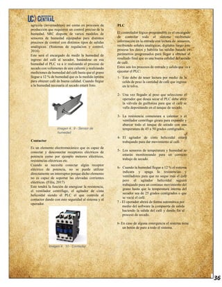 36
agrícola (invernaderos) así como en procesos de
producción que requieren un control preciso de la
humedad. SRC dispone de varios modelos de
sensores de humedad equipados para distintos
procesos de control con distintos tipos de salidas
analógicas. (Sistemas de regulacion y control,
2016)
Este será el encargado de medir la humedad de
ingreso del café al secador, basándose en esa
humedad el PLC va a ir realizando el proceso de
secado con volúmenes de aire caliente y realizando
mediciones de humedad del café hasta que el grano
llegue a 12 % de humedad que es la medida óptima
para obtener café de buena calidad. Cuando llegue
a la humedad necesaria el secado estará listo.
Imagen 4. 9 - Sensor de
humedad
Contactor
Es un elemento electromecánico que es capaz de
conectar y desconectar receptores eléctricos de
potencia como por ejemplo motores eléctricos,
resistencias eléctricas etc.
Cuando se necesita conectar algún receptor
eléctrico de potencia, no se puede utilizar
directamente un interruptor porque dicho elemento
no es capaz de soportar las elevadas corrientes
eléctricas. (Filiu, 2017)
Este tendrá la función de energizar la resistencia,
el ventilador centrifugo, el agitador de cinta
helicoidal siendo el PLC el que controle al
contactor dando con esto seguridad al sistema y al
operador.
Imagen 4. 10 - Contactor
PLC
El controlador lógico programable es el encargado
de controlar todo el sistema recibiendo
información en la entrada con lectura de sensores,
recibiendo señales analógicas, digitales luego este
procesa los datos y habilita las salidas basado en
parámetros programados para llegar a obtener el
resultado final que es una buena calidad del secado
de café.
Estos son los procesos de entrada y salida que va a
ejecutar el PLC:
1- Este debe de tener lectura por medio de la
celda de peso la cantidad de café que ingrese
en la tolva.
2- Una vez llegado al peso que selecciono el
operador que desea secar el PLC debe abrir
la válvula de guillotina para que el café se
valla depositando en el tanque de secado.
3- La resistencia comenzara a calentar y el
ventilador centrífugo girara para expandir y
abarcar todo el tanque de secado con una
temperatura de 45 a 50 grados centígrados.
4- El agitador de cinta helicoidal estará
trabajando para dar movimiento al café.
5- Los sensores de temperatura y humedad se
estarán monitoreando para un correcto
trabajo de secado.
6- Cuando la humedad llegue a 12 % el sistema
indicara y apaga la resistencias y
ventiladores para que no seque más el café
pero el agitador helicoidal seguirá
trabajando para un continuo movimiento del
grano hasta que la temperatura interna del
secador sea de 25 grados centígrados o que
se vacié el café.
7 - El operador abrirá de forma automática por
medio del software la compuerta de salida
haciendo la salida del café y dando fin al
proceso de secado.
8- En caso de alguna emergencia el sistema tiene
un botón de paro a todo el sistema.
 