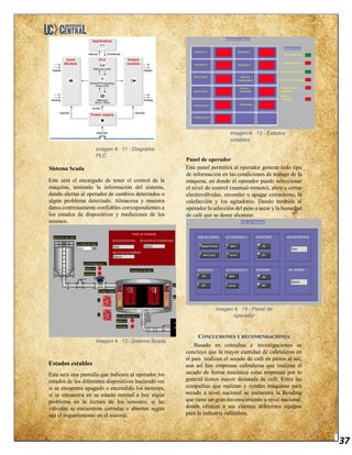 37
Imagen 4. 11 - Diagrama
PLC
Sistema Scada
Este será el encargado de tener el control de la
máquina, teniendo la información del sistema,
dando alertas al operador de cambios detectados o
algún problema detectado. Almacena y muestra
datos continuamente confiables correspondientes a
los estados de dispositivos y mediciones de los
mismos.
Imagen 4. 12- Sistema Scada
Estados estables
Esta será una pantalla que indicara al operador los
estados de los diferentes dispositivos haciendo ver
si se encuentra apagado o encendido los motores,
si se encuentra en su estado normal o hay algún
problema en la lectura de los sensores, si las
válvulas se encuentran cerradas o abiertas según
sea el requerimiento en el sistema.
Imagen 4. 13 - Estados
estables
Panel de operador
Este panel permitirá al operador generar todo tipo
de información en las condiciones de trabajo de la
máquina, en donde el operador puede seleccionar
el nivel de control (manual-remoto), abrir o cerrar
electroválvulas, encender o apagar extractores, la
calefacción y los agitadores. Dando también al
operador la selección del peso a secar y la humedad
de café que se desee alcanzar.
Imagen 4. 14 - Panel de
operador
CONCLUSIONES Y RECOMENDACIONES
Basado en consultas e investigaciones se
concluye que la mayor cantidad de cafetaleros en
el país realizan el secado de café en patios al sol,
aun así hay empresas cafetaleras que realizan el
secado de forma mecánica estas empresas por lo
general tienen mayor demanda de café. Entre las
compañías que realizan y venden máquinas para
secado a nivel nacional se encuentra la Bending
que tiene un gran reconocimiento a nivel nacional,
donde ofrecen a sus clientes diferentes equipos
para la industria cafetalera.
 