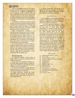 38
Entre los principales problemas de secado al
natural que afectan a los productores cafetaleros
se encuentran las condiciones climatológicas ya
que la temporada donde el fruto de café tiene
mayor cosecha es en la época de invierno en donde
el secado en patios se ve afectado por las lluvias y
las bajas temperaturas provocando que el tiempo
de secado sea mayor durando aproximadamente de
5 a 15 días.
Se identificó las diferentes técnicas de secado
que hay en el mercado nacional siendo el secado al
sol una de las más utilizadas por los cafetaleros aun
así el secado mecánico se utiliza en industrias
cafeteras donde tienen mayor demanda de café lo
que genera mayor cantidad de secado.
Según investigaciones realizadas y lo
evaluado desde el momento que el café es lavado,
este alcanza una humedad aproximada de 60%
por lo que secarlo al sol y llegar a obtener un 12%
de humedad demanda mucho tiempo ya que
como se ha mencionado anteriormente tiene una
dependencia de las condiciones climatológicas,
por lo que secarlo mecánicamente es la mejor
opción para tener mayor producción.
En la zona cafetalera es variado los tipos de
sistemas mecánicos para realizar el proceso de
secado de café donde se diferencian de tamaño
(de una o dos cámaras) de forma (rectangular o
tipo silo), fuente de poder (electricidad, carbón,
madera o algún tipo de combustible) y en la
cantidad de café que pueden secar.
Recomendaciones
Es importante también evaluar factor de
presión estática y flujo de aire ya que interfieren en
el proceso de secado.
En los avances de desarrollo tecnológicos se
ha venido implementando también el secado de
café con microondas por lo que puede ser un gran
método de secado e investigación.
El sistema automatizado se puede optimizar
más, colocando otros sensores teniendo un mayor
control de la máquina y los procesos.
Se puede implementar también una banda
trasportadora para el ingreso de café hacia la
tolva y un mejor sistema para la extracción del
café cuando esté listo.
Se pueden implementar más opciones en el
sistema SCADA para satisfacer las diferentes
necesidades de la industria cafetalera por ejemplo
ver graficas de temperatura y humedad.
AGRADECIMIENTOS
Quiero agradecer a todas aquellas personas
que de una u otra manera me han ayudado y han
apoyado a lo largo de estos años en esta que es
para mí una pasión “La electrónica”.
En primer lugar quiero agradecer el apoyo
recibido por parte de mi familia, desde mis padres
que han sido mi sostén desde pequeño
inculcándome el sacrificio, esmero, dedicación y
perseverancia por mis sueños donde siempre me
han sabido inyectar moral en mis peores
momentos, no solo vividos a causa de mis estudios
sino también a consecuencia de la vida, en especial
a mi madre Ana Jiménez que sacrifico tanto para
darme la oportunidad de ejercer mis estudios y
espero se sienta orgullosa en este día tan
importante para mí, a mis hermanas que me han
dado los palabras justas para siempre seguir hacia
adelante y no bajar la cabeza. Para mi novia Grettel
que también ha sido un gran apoyo para mi vida,
donde me ha motivado, aconsejado e impulsado
para obtener este título de ingeniería donde ella
conjunto con los gemelos y mi Mari son mi motor,
fuerza e impulso de seguir día con día.
REFERENCIAS
[1] (BENDIG MAQUINARIA S.A, 2018)
[2] (ICAFE, 2018)
[3] (Ingeniería mecafenix ©, 2018)
[4] (Centro de Tecnología e Innovación (CTIN), 2013)
[5] (Echavarria, 1999)
[6] (Sampieri, 2014)
[7] (techlandia, 2001)
[8] (Wonderware Spain, 2018)
[9] (QuimiNet, 2000)
[10] (© PT Limited, 2018)
[11] (TTV S.A., 2018)
[12] (SyP Sistemas de ventilacion, 2018)
[13] (Sistemas de regulacion y control, 2016)
[14] (Filiu, 2017)
[15] (Electricfor ©, 2018)
 