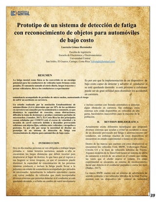 39
Prototipo de un sistema de detección de fatiga
con reconocimiento de objetos para automóviles
de bajo costo
Lucrecia Gómez Hernández
Faculta de ingeniería
Escuela de Electrónica y Electromecánica
Universidad Central
San Isidro, El Guarco, Cartago, Costa Rica Velvetgh@hotmail.com
RESUMEN
La fatiga mental como física se ha convertido en un enemigo
potencial para los conductores de vehículos tanto livianos como
pesados. El cansancio sumado al estrés diario, largos trayectos y
presas vehiculares, lleva a los conductores a experimentar
Es por eso que la implementación de un dispositivo de
bajo costo capaz de detectar y advertir al conductor si
se está quedando dormido o está próximo a colisionar
puede ser de gran utilidad para disminuir los accidentes
en carretera.
somnolencia acompañado de periodos de micro sueños, aumentando el riesgo
de sufrir un accidente en carretera.
Un estudio realizado por la asociación Estadounidense de
automovilismo (AAA) determino que un 10% de los accidentes
en carretera son causados por la somnolencia o cansancio, ya que
disminuye la capacidad de reacción, causa distracciones,
dificulta la toma de decisiones y produce constantes periodos de
microsueños. (Amador, 2017). En Costa Rica las dos principales
causas señaladas por COSEVI está el exceso de velocidad y la
invasión de carril contrario debido a descuidos provocando
colisiones con objetos fijos, colisión entre vehículos y atropellos a
peatones. Es por ello que surge la necesidad de diseñar un
prototipo de un sistema de detección de fatiga con
reconocimiento de objetos para automóviles de bajo costo.
I. INTRODUCCION
Hoy en día muchas personas se ven obligadas a trabajar largas
jornadas o tomar horarios nocturnos, aunado a ello se
encuentran las largas distancias que deben recorrer para
desplazarse al lugar de destino, lo que hace que el regreso a
sus hogares se torne riesgoso, ya que el cansancio puede
disminuir la capacidad de concentración de las personas
mientras conducen o incluso la fatiga puede llevar a la
persona a un estado de somnolencia acompañado por periodos
de microsueño. Actualmente la industria automotriz cuenta
con varios modelos de vehículos que traen incorporados
diversos sistemas que permiten detectar si el conductor se está
quedando dormido, o si hubo un cambio de carril involuntario
e incluso cuentan con frenado automático si detectan
algún obstáculo en carretera. Sin embargo, estos
sistemas solo están disponibles en vehículos de alta
gama, haciéndolos inaccesibles para la mayoría de la
población.
II. REVISION BIBLIOGRAFICA
Actualmente existe diferentes tecnologías que proponen
diversos sistemas que ayudan a evitar un accidente a causa
de un descuido provocado por fatiga o adormecimiento del
conductor, sin embargo muchos de estos dispositivos se
encuentran en estado experimental o tienen un alto costo.
Dentro de las marcas que cuentan con estos dispositivos se
encuentran los vehículos Ford, BMW, Volkswagen Passat,
Citroën C4 y la línea de vehículos híbridos de Toyota.
Algunos modelos de la línea Ford tienen un sistema de alerta
de cansancio, a través de un sensor en el volante que cuenta
las veces que el chofer mueve el volante. En etapa
experimental se encuentra un sistema de reconocimiento
facial que detecta si el conductor parpadea o cierra los ojos.
(Ibáñez, 2017).
La marca BMW cuenta con un sistema de advertencia de
sentido contrario y los vehículos híbridos de la línea Toyota
cuentan con un dispositivo de control de velocidad
 