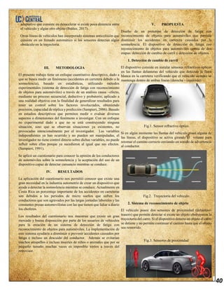 40
adaptativo que consiste en desacelerar si existe poca distancia entre
el vehículo y algún otro objeto (Ibáñez, 2017).
Otras líneas de vehículos han incorporado sistemas anticolisión que
consiste en un frenado automático si los sensores detectan algún
obstáculo en la trayectoria.
III. METODOLOGIA
El presente trabajo tiene un enfoque cuantitativo descriptivo, dado a
que se busca medir un fenómeno (accidentes en carretera debido a la
somnolencia), basado en estadísticas, utilizando métodos
experimentales (sistema de detección de fatiga con reconocimiento
de objetos para automóviles) a través de un análisis causa –efecto,
mediante un proceso secuencial, deductivo y probatorio, aplicado a
una realidad objetiva con la finalidad de generalizar resultados para
tener un control sobre los factores involucrados, obteniendo
precisión, capacidad de réplica y predicción (Sampieri, 2006). Basado
en estudios descriptivos que permiten medir o evaluar diversos
aspectos o dimensiones del fenómeno a investigar. Con un enfoque
no experimental dado a que no se está construyendo ninguna
situación, sino que se observan situaciones ya existentes, no
provocadas intencionalmente por el investigador. Las variables
independientes ya han ocurrido y no pueden ser manipuladas, el
investigador no tiene control directo sobre dichas variables, no puede
influir sobre ellas porque ya sucedieron al igual que sus efectos.
(Sampieri, 1991).
Se aplicó un cuestionario para conocer la opinión de los conductores
de automóviles sobre la somnolencia y la aceptación del uso de un
dispositivo capaz de detectar cansancio mientras se conduce.
IV. RESULTADOS
La aplicación del cuestionario nos permitió conocer que existe una
gran necesidad en la industria automotriz de crear un dispositivo que
ayude a detectar la somnolencia mientras se conduce. Actualmente en
Costa Rica un porcentaje importante de los accidentes en carreteras
son debidos a los periodos de micro sueños que sufren los
conductores que son agravados por las largas jornadas laborales y las
constantes presas automovilistas con las que tienen que lidiar a diario
los choferes.
Los resultados del cuestionario nos muestran que existe un gran
mercado y buena disposición por parte de los usuarios de vehículos
para la creación de un sistema de detección de fatiga con
reconocimiento de objetos para automóviles. La implementación de
este sistema ayudaría a disminuir o prevenir accidentes causados por
fatiga e incluso un descuido del conductor. Además se evitarían
muchos atropellos e incluso muertes de niños o animales que por su
pequeño tamaño muchas veces es imposible verlos a través del
retrovisor.
V. PROPUESTA
Diseño de un prototipo de detección de fatiga con
reconocimiento de objetos para automóviles que permita
disminuir los accidentes en carretera causados por la
somnolencia. El dispositivo de detección de fatiga con
reconocimiento de objetos para automóviles consta de dos
etapas: detección de cambio de carril y detección de objetos.
1. Detección de cambio de carril
El dispositivo consiste en instalar sensores refractivos ópticos
en las llantas delanteras del vehículo que detectan la línea
blanca en la carretera verificando que el vehículo siempre se
mantenga dentro de ambas líneas (derecha - izquierda).
Fig.1. Sensor refractivo óptico
Si en algún momento las llantas del vehículo pisan alguna de
las líneas, el dispositivo se activa girando el volante para
retomar el camino correcto enviando un sonido de advertencia
al conductor.
Fig.2. Trayectoria del vehículo
2. Sistema de reconocimiento de objeto
El vehículo posee dos sensores de proximidad (delantero-
trasero) que permite detectar si existe un objeto obstruyeron la
trayectoria del carro. Si el dispositivo detecta un objeto el carro
se detiene y no permite continuar el camino hasta que el objeto
sea removido.
Fig.3. Sensores de proximidad
 