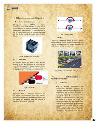 42
b) Partes que componen el dispositivo
I. Sensor óptico infrarrojo
El dispositivo utiliza el CNY70 (sensor óptico
infrarrojo) que permite detectar el color blanco.
Posee un emisor de radiación infrarroja (fotodiodo)
y un receptor (fototransistor). El fotodiodo emite un
haz de radiación infrarroja, el fototransistor recibe
ese haz de luz cuando se refleja sobre la línea
blanca.
Fig.4. Sensor óptico infrarrojo
II. Foto diodo
El vehículo utiliza dos BPW42 que permiten
detectar si hay un objeto en la trayectoria del
vehículo. Si el dispositivo detecta un objeto el carro
se detendrá automáticamente y no podrá ponerse en
marcha hasta que no sea removido el obstáculo.
Fig.5. Foto diodo
III. Puente H
El circuito utiliza el L293B para controlar el giro
del motor. En el momento en que los sensores
detecten el color blanco el dispositivo redirecciona
las llantas del automóvil para que siempre se
mantenga dentro de la trayectoria.
Fig.6. Giro del motor
IV. Alarma
Cuando el dispositivo detecta la línea blanca
automáticamente corrige la trayectoria del vehículo
y emite inmediatamente un sonido alertando al
conductor del cambio de trayectoria.
Fig.7. Dispositivo detector de fatiga
VI. CONCLUSIONES Y
RECOMENDACIONES
5.1 Conclusiones
Con la revisión bibliográfica se
identificaron diferentes modelos de
vehículos que traen incorporados diversos
dispositivos que ayudan a disminuir o
evitar los accidentes en carretera por
ejemplo la línea Ford cuenta con un
sistema de alerta de cansancio, a través de
un sensor en el volante que cuenta las
veces que el chofer mueve el volante y un
sistema de reconocimiento facial en etapa
experimental, por otro lado la marca
BMW cuenta con un sistema de
advertencia de sentido contrario y frenado
automático, sin embargo, este tipo de
 