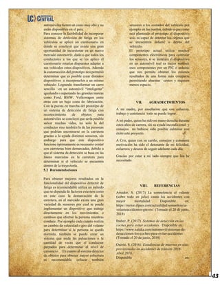 43
automóviles tienen un costo muy alto y no
están disponibles en el país.
Para conocer la factibilidad de incorporar
sistemas de detección de fatiga en los
vehículos se aplicó un cuestionario en
donde se concluyó que existe una gran
oportunidad de incursionar en un nuevo
mercado automotriz, dado a que todos los
conductores a los que se les aplico el
cuestionario estarías dispuestas adaptar a
sus vehículos estos dispositivos. Además
la construcción del prototipo nos permitió
determinar que es posible crear distintos
dispositivos e incorporarlos a un mismo
vehículo. Logrando transformar un carro
sencillo en un automóvil “inteligente”
igualando o superando las grandes marcas
como Ford, BMW, Volkswagen entre
otras con un bajo costa de fabricación.
Con la puesta en marcha del prototipo de
un sistema de detección de fatiga con
reconocimiento de objetos para
automóviles se concluyó que sería posible
salvar muchas vidas, no solo la del
conductor sino también la de las personas
que podrían encontrarse en la carretera
gracias a la ayuda distintos sensores, sin
embargo para que este dispositivo
funcione óptimamente es necesario contar
con carreteras bien demarcadas, debido a
que el sistema de detección se basa en las
líneas marcadas en la carretera para
determinar si el vehículo se encuentra
dentro de la trayectoria.
5.2 Recomendaciones
Para obtener mejores resultados en la
funcionalidad del dispositivo detector de
fatiga es recomendable utiliza un método
que no dependa de factores externos como
en este caso la demarcación de la
carretera, en el mercado existe una gran
variedad de sensores por cual se puede
implementar un dispositivo que trabaje
directamente en los movimientos o
cambios que efectué la persona mientras
conduce. Por ejemplo cada cuanto realiza
un cambio de velocidad o giro del volante
para determinar si la persona se quedó
dormida, también se puede crear un
sistema que mida las pulsaciones o la
cantidad de veces que el conductor
parpadea para determinar el nivel de
cansancio. En cuanto al sistema detector
de objetos para obtener mayor cobertura
es recomendable colocar también
sensores a los costados del vehículo por
ejemplo en las puertas, debido a que como
está planteado el prototipo el dispositivo
solo es capaz de detectar los objetos que
se encuentren delante o detrás del
vehículo.
El prototipo actual utiliza muchos
componentes electrónicos para controlar
los sensores, si se instalara el dispositivo
en un automóvil real es mejor sustituir
esos componentes por un PIC o arduino
que nos permite obtener los mismos
resultados de una forma más compacta
permitiendo abaratar costos y requiere
menos espacio.
VII. AGRADECIMIENTOS
A mi madre, por enseñarme que con esfuerzo,
trabajo y constancia todo se puede lograr.
A mi padre, quien ha sido mi mano derecha durante
estos años de carrera, sin su ayuda incondicional y
consejos no hubiese sido posible culminar con
éxito este proyecto.
A Cris, quien con su cariño, consejos y constante
motivación ha sido el detonante de mi felicidad,
esfuerzos y deseos de seguir adelante cada día.
Gracias por estar a mi lado siempre que los he
necesitado.
VIII. REFERENCIAS
Amador, S. (2017) La somnolencia al volante
(sobre todo en julio) causa los accidentes con
mayor mortalidad. Disponible en:
https://motor.elpais.com/actualidad/somnolencia-
volanteaccidentes-graves/ (Tomado el 20 de junio,
2018)
Ibáñez, P. (2017). Sistemas de detección en los
coches para evitar accidentes. Disponible en:
https://www.xataka.com/automovil/sistemas-de-
deteccionen-los-coches-para-evitar-accidentes
(Tomado el 20 de junio, 2018)
Osorio, S. (2016). Estadísticas de muertos en sitio
provisionales en accidentes de tránsito 2016-
Abril 2018.
Disponible en:
 