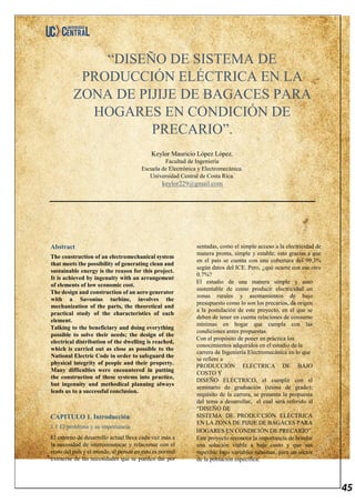45
“DISEÑO DE SISTEMA DE
PRODUCCIÓN ELÉCTRICA EN LA
ZONA DE PIJIJE DE BAGACES PARA
HOGARES EN CONDICIÓN DE
PRECARIO”.
Keylor Mauricio López López.
Facultad de Ingeniería
Escuela de Electrónica y Electromecánica.
Universidad Central de Costa Rica.
keylor229@gmail.com
Abstract
The construction of an electromechanical system
that meets the possibility of generating clean and
sustainable energy is the reason for this project.
It is achieved by ingenuity with an arrangement
of elements of low economic cost.
The design and construction of an aero generator
with a Savonius turbine, involves the
mechanization of the parts, the theoretical and
practical study of the characteristics of each
element.
Talking to the beneficiary and doing everything
possible to solve their needs; the design of the
electrical distribution of the dwelling is reached,
which is carried out as close as possible to the
National Electric Code in order to safeguard the
physical integrity of people and their property.
Many difficulties were encountered in putting
the construction of these systems into practice,
but ingenuity and methodical planning always
leads us to a successful conclusion.
CAPITULO 1. Introducción
1.1 El problema y su importancia.
El entorno de desarrollo actual lleva cada vez más a
la necesidad de intercomunicar y relacionar con el
resto del país y el mundo, al pensar en esto es normal
extraerse de las necesidades que se pueden dar por
sentadas, como el simple acceso a la electricidad de
manera pronta, simple y estable; esto gracias a que
en el país se cuenta con una cobertura del 99,3%
según datos del ICE. Pero, ¿qué ocurre con ese otro
0.7%?
El estudio de una manera simple y auto
sustentable de como producir electricidad en
zonas rurales y asentamientos de bajo
presupuesto como lo son los precarios, da origen
a la postulación de este proyecto, en el que se
deben de tener en cuenta relaciones de consumo
mínimas en hogar que cumpla con las
condiciones antes propuestas.
Con el propósito de poner en práctica los
conocimientos adquiridos en el estudio de la
carrera de Ingeniería Electromecánica en lo que
se refiere a
PRODUCCIÓN ELECTRICA DE BAJO
COSTO Y
DISEÑO ELÉCTRICO, el cumplir con el
seminario de graduación (tesina de grado);
requisito de la carrera, se presenta la propuesta
del tema a desarrollar, el cual será referido al
“DISEÑO DE
SISTEMA DE PRODUCCIÓN ELÉCTRICA
EN LA ZONA DE PIJIJE DE BAGACES PARA
HOGARES EN CONDICIÓN DE PRECARIO”.
Este proyecto reconoce la importancia de brindar
una solución viable a bajo costo y que sea
repetible bajo variables mínimas, para un sector
de la población específica.
 